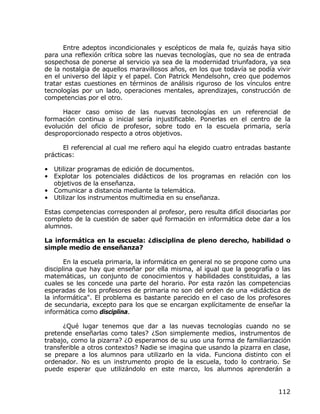 Entre adeptos incondicionales y escépticos de mala fe, quizás haya sitio
para una reflexión crítica sobre las nuevas tecnologías, que no sea de entrada
sospechosa de ponerse al servicio ya sea de la modernidad triunfadora, ya sea
de la nostalgia de aquellos maravillosos años, en los que todavía se podía vivir
en el universo del lápiz y el papel. Con Patrick Mendelsohn, creo que podemos
tratar estas cuestiones en términos de análisis riguroso de los vínculos entre
tecnologías por un lado, operaciones mentales, aprendizajes, construcción de
competencias por el otro.

      Hacer caso omiso de las nuevas tecnologías en un referencial de
formación continua o inicial sería injustificable. Ponerlas en el centro de la
evolución del oficio de profesor, sobre todo en la escuela primaria, sería
desproporcionado respecto a otros objetivos.

      El referencial al cual me refiero aquí ha elegido cuatro entradas bastante
prácticas:

• Utilizar programas de edición de documentos.
• Explotar los potenciales didácticos de los programas en relación con los
  objetivos de la enseñanza.
• Comunicar a distancia mediante la telemática.
• Utilizar los instrumentos multimedia en su enseñanza.

Estas competencias corresponden al profesor, pero resulta difícil disociarlas por
completo de la cuestión de saber qué formación en informática debe dar a los
alumnos.

La informática en la escuela: ¿disciplina de pleno derecho, habilidad o
simple medio de enseñanza?

       En la escuela primaria, la informática en general no se propone como una
disciplina que hay que enseñar por ella misma, al igual que la geografía o las
matemáticas, un conjunto de conocimientos y habilidades constituidas, a las
cuales se les concede una parte del horario. Por esta razón las competencias
esperadas de los profesores de primaria no son del orden de una «didáctica de
la informática". El problema es bastante parecido en el caso de los profesores
de secundaria, excepto para los que se encargan explícitamente de enseñar la
informática como disciplina.

      ¿Qué lugar tenemos que dar a las nuevas tecnologías cuando no se
pretende enseñarlas como tales? ¿Son simplemente medios, instrumentos de
trabajo, como la pizarra? ¿O esperamos de su uso una forma de familiarización
transferible a otros contextos? Nadie se imagina que usando la pizarra en clase,
se prepare a los alumnos para utilizarlo en la vida. Funciona distinto con el
ordenador. No es un instrumento propio de la escuela, todo lo contrario. Se
puede esperar que utilizándolo en este marco, los alumnos aprenderán a


                                                                             112
 