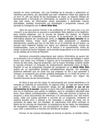hacerlo en otros contextos. ¿Es una finalidad de la escuela o solamente un
'beneficio secundario, por apreciable que sea? ¿Podemos matar dos pájaros de
un tiro? Si, del uso banal de las tecnologías en clase, se esperan efectos de
familiarización y formación en informática, se insistirá en la oportunidad, por
esta sola razón, de informatizar varias actividades y desarrollar nuevas
actividades, posibles únicamente con tecnologías y programas nuevos, por
ejemplo la navegación por la World Wide Web.

       ¡Que los que quieran formar a los profesores en TIC para que a su vez
«inicien» a sus alumnos no avancen a escondidas! Este objetivo no es ilegítimo,
pero resulta peligroso: con la excusa de ampliar los medios, se implica
implícitamente los propósitos de la escuela. Si la apropiación de una cultura
informática debiera ser considerada como un objetivo de pleno derecho de la
escolaridad básica, mejor sería justificar esta proposición y debatirla
abiertamente, puesto que hoy en día éste no es el contenido de los textos. La
escuela tiene bastante trabajo con lograr sus objetivos actuales, incluso los
fundamentales, como el dominio de la lectura o el razonamiento. Antes de
cargar el barco de forma insidiosa, sería sensato preguntarse si no se encuentra
ya por debajo de la línea de flotación.

      Asimismo convendría preguntarse qué cultura informática se quiere dar
en la escuela o en el instituto. Los defensores de las nuevas tecnologías a veces
tienen una visión muy limitada e ingenua de la transposición didáctica. Hace
menos de diez años, algunos proponían, con la mayor seriedad, enseñar desde
la escuela primaria un lenguaje de programación elemental como el Basic.
Enseñar el uso de programas actuales de navegación en la World Wide Web
podría ser un equivalente también completamente absurdo. Sin embargo,
podemos defender que sin duda hay que empezar un día y que aprender a
manejar un programa que pronto quedará desfasado es un modo de entrar en
el mundo de la informática. A continuación, bastará con seguir las
transformaciones de las herramientas.

      Al ritmo al que van las cosas, la comunicación por correo electrónico y la
consulta en Internet se convertirán, en algunos años, en algo tan banal como
usar el teléfono. Esta comparación aboga por no enseñar el uso de las
herramientas en la escuela: resulta un poco más difícil navegar de una página a
otra en el hipertexto que utilizar el teléfono, pero la verdadera dificultad está
fuera. Para utilizar completamente el teléfono, más vale dominar la lectura de
anuarios y otros documentos de referencia y la comunicación oral. Del mismo
modo, cada uno puede aprender a servirse de un programa, mediante el
sistema prueba error o gracias a los manuales o ayudas en línea, con la
condición de saber leer con facilidad. Es claramente más difícil controlar la
lógica de los vínculos de hipertexto, la arquitectura de las redes, las estrategias
de navegación inteligente en una acumulación de datos, textos e imágenes,
cuyo valor y pertinencia a menudo son difíciles de evaluar.

      Formar en las nuevas tecnologías es formar la opinión, el sentido crítico,


                                                                              113
 