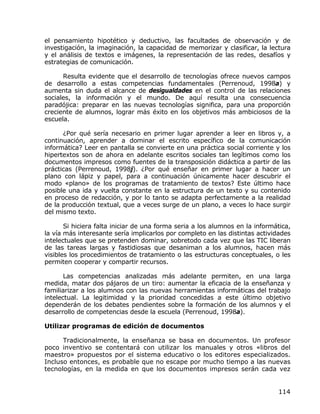 el pensamiento hipotético y deductivo, las facultades de observación y de
investigación, la imaginación, la capacidad de memorizar y clasificar, la lectura
y el análisis de textos e imágenes, la representación de las redes, desafíos y
estrategias de comunicación.

      Resulta evidente que el desarrollo de tecnologías ofrece nuevos campos
de desarrollo a estas competencias fundamentales (Perrenoud, 1998a) y
aumenta sin duda el alcance de desigualdades en el control de las relaciones
sociales, la información y el mundo. De aquí resulta una consecuencia
paradójica: preparar en las nuevas tecnologías significa, para una proporción
creciente de alumnos, lograr más éxito en los objetivos más ambiciosos de la
escuela.

      ¿Por qué sería necesario en primer lugar aprender a leer en libros y, a
continuación, aprender a dominar el escrito específico de la comunicación
informática? Leer en pantalla se convierte en una práctica social corriente y los
hipertextos son de ahora en adelante escritos sociales tan legítimos como los
documentos impresos como fuentes de la transposición didáctica a partir de las
prácticas (Perrenoud, 1998j). ¿Por qué enseñar en primer lugar a hacer un
plano con lápiz y papel, para a continuación únicamente hacer descubrir el
modo «plano» de los programas de tratamiento de textos? Este último hace
posible una ida y vuelta constante en la estructura de un texto y su contenido
en proceso de redacción, y por lo tanto se adapta perfectamente a la realidad
de la producción textual, que a veces surge de un plano, a veces lo hace surgir
del mismo texto.

       Si hiciera falta iniciar de una forma seria a los alumnos en la informática,
la vía más interesante sería implicarlos por completo en las distintas actividades
intelectuales que se pretenden dominar, sobretodo cada vez que las TIC liberan
de las tareas largas y fastidiosas que desaniman a los alumnos, hacen más
visibles los procedimientos de tratamiento o las estructuras conceptuales, o les
permiten cooperar y compartir recursos.

       Las competencias analizadas más adelante permiten, en una larga
medida, matar dos pájaros de un tiro: aumentar la eficacia de la enseñanza y
familiarizar a los alumnos con las nuevas herramientas informáticas del trabajo
intelectual. La legitimidad y la prioridad concedidas a este último objetivo
dependerán de los debates pendientes sobre la formación de los alumnos y el
desarrollo de competencias desde la escuela (Perrenoud, 1998a).

Utilizar programas de edición de documentos

      Tradicionalmente, la enseñanza se basa en documentos. Un profesor
poco inventivo se contentará con utilizar los manuales y otros «libros del
maestro» propuestos por el sistema educativo o los editores especializados.
Incluso entonces, es probable que no escape por mucho tiempo a las nuevas
tecnologías, en la medida en que los documentos impresos serán cada vez


                                                                              114
 
