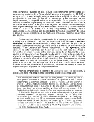 más completos, puestos al día, incluso completamente remplazados por
documentos grabados bajo forma digital, puestos a disposición en CD-ROM o
en una red. La competencia mínima necesaria consistirá en descubrirlos,
repatriarlos en su lugar de trabajo y mostrarlos a los alumnos, ya sea
imprimiéndolos, o proyectándolos en una pantalla. Estará pasado de moda
instalar dos o tres mapas geográficos en las clases cuando todos disponen de
un medio para proyectar en pantalla imágenes del mismo tamaño o equipar
cada lugar de trabajo con un monitor de vídeo. Profesores y alumnos tendrán
entonces acceso a todos los mapas imaginables, políticos, físicos,
económicos, demográficos, con posibilidades ilimitadas de cambiar de escala
y pasar a textos explicativos o animaciones, incluso a imágenes en directo,
por satélite.

       Vemos que esta simple transferencia de lo impreso a soportes digitales
supone que el profesor construya una gran capacidad de saber lo que está
disponible, moverse en este mundo y elegir las opciones. Se pasa de un
universo documental limitado (el de la clase y el centro de documentación
cercano) a un universo sin límites verdaderos, el del hipertexto. Este
concepto no está relacionado con la red, sino con la posibilidad que ofrece la
informática de crear vínculos entre cualquier parte de un documento y otras
partes, u otros documentos. Todo el mundo utiliza el hipertexto sin saberlo al
consultar un diccionario o un atlas, cuando una página le remite a otra. La
diferencia es que la informática prevé estos vínculos y los propone al usuario,
lo cual exige una mínima creatividad y un mínimo esfuerzo, pero en cambio
pone a su alcance una navegación fácil y rápida. ¿Quién tiene el valor,
cuando busca una palabra en el diccionario, de echar un vistazo a todos los
significados para explorar un campo semántico?

      Veamos simplemente el ejemplo de la palabra casa en castellano. El
diccionario de la RAE propone las siguientes acepciones principales:

    Casa. Edificio para habitar. Una casa de ocho plantas. || 2.Edificio de una o
    pocas plantas destinado a vivienda unifamiliar, en oposición a piso. Quieren
    vender el piso y comprarse una casa. || 3. Piso (|| vivienda). Mi casa está en el
    3° C. || 4. Edificio, mobiliario, régimen de vida, etc., de alguien. Echo de menos
    las comodidades de casa. || 5. Familia (|| de una casa). || 6.Descendencia o
    linaje que tiene un mismo apellido y viene del mismo origen. || 7.
    Establecimiento industrial o mercantil. Esta casa es la más antigua en su ramo.
    || 8. Institución de carácter sociocultural y recreativo que agrupa a personas
    con vínculos geográficos o intereses comunes, y su sede. Casa de Galicia. Casa
    de la cultura. || 9. Escaque (|| casilla del tablero de ajedrez). ||10. En el juego
    de tablas reales, cada uno de los semicírculos laterales cortados en el mismo
    tablero en donde se van colocando las piezas. || 11. Cabaña (|| espacio
    señalado en la mesa de billar). || 12. Estados, vasallos y rentas que poseía un
    señor. || 13. Ast. Hueco de la madreña. || 14. Pl. Arg. Caserío de una estancia.
    || 15. Chile. Casa principal de un fundo.



                                                                                      115
 