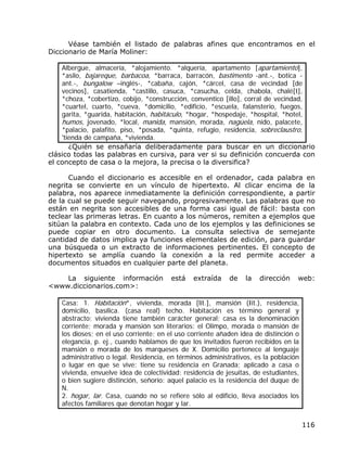 Véase también el listado de palabras afines que encontramos en el
Diccionario de María Moliner:

    Albergue, almacería, *alojamiento. *alquería, apartamento [apartamiento],
    *asilo, bajareque, barbacoa, *barraca, barracón, bastimento -ant.-, botica -
    ant.-, bungalow –inglés-, *cabaña, cajón, *cárcel, casa de vecindad [de
    vecinos], casatienda, *castillo, casuca, *casucha, celda, chabola, chalé[t],
    *choza, *cobertizo, cobijo, *construcción, conventico [illo], corral de vecindad,
    *cuartel, cuarto, *cueva, *domicilio, *edificio, *escuela, falansterio, fuegos,
    garita, *guarida, habitación, habitáculo, *hogar, *hospedaje, *hospital, *hotel,
    humos, jovenado, *local, manida, mansión, morada, nagüela, nido, palacete,
    *palacio, palafito, piso, *posada, *quinta, refugio, residencia, sobreclaustro,
    'tienda de campaña, *vivienda.
       ¿Quién se ensañaría deliberadamente para buscar en un diccionario
clásico todas las palabras en cursiva, para ver si su definición concuerda con
el concepto de casa o la mejora, la precisa o la diversifica?

      Cuando el diccionario es accesible en el ordenador, cada palabra en
negrita se convierte en un vínculo de hipertexto. Al clicar encima de la
palabra, nos aparece inmediatamente la definición correspondiente, a partir
de la cual se puede seguir navegando, progresivamente. Las palabras que no
están en negrita son accesibles de una forma casi igual de fácil: basta con
teclear las primeras letras. En cuanto a los números, remiten a ejemplos que
sitúan la palabra en contexto. Cada uno de los ejemplos y las definiciones se
puede copiar en otro documento. La consulta selectiva de semejante
cantidad de datos implica ya funciones elementales de edición, para guardar
una búsqueda o un extracto de informaciones pertinentes. El concepto de
hipertexto se amplía cuando la conexión a la red permite acceder a
documentos situados en cualquier parte del planeta.

    La siguiente información            está    extraída    de   la   dirección    web:
<www.diccionarios.com>:

    Casa: 1. Habitación*, vivienda, morada [lit.], mansión (Iit.), residencia,
    domicilio, basílica. (casa real) techo. Habitación es término general y
    abstracto; vivienda tiene también carácter general; casa es la denominación
    corriente; morada y mansión son literarios: el Olimpo, morada o mansión de
    los dioses; en el uso corriente; en el uso corriente añaden idea de distinción o
    elegancia, p. ej., cuando hablamos de que los invitados fueron recibidos en la
    mansión o morada de los marqueses de X. Domicilio pertenece al lenguaje
    administrativo o legal. Residencia, en términos administrativos, es la población
    o lugar en que se vive: tiene su residencia en Granada; aplicado a casa o
    vivienda, envuelve idea de colectividad: residencia de jesuitas, de estudiantes,
    o bien sugiere distinción, señorío: aquel palacio es la residencia del duque de
    N.
    2. hogar, lar. Casa, cuando no se refiere sólo al edificio, lleva asociados los
    afectos familiares que denotan hogar y lar.


                                                                                       116
 