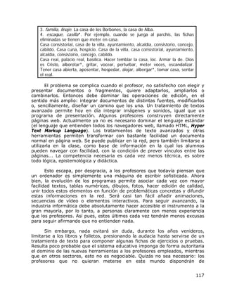 3. familia, linaje. La casa de los Borbones, la casa de Alba.
   4. escaque, casilla*. Por ejemplo, cuando se juega al parchís, las fichas
   eliminadas se tienen que meter en casa.
   Casa consistorial, casa de la villa, ayuntamiento, alcaldía, consistorio, concejo,
   cabildo. Casa cuna, hospicio. Casa de la villa, casa consistorial, ayuntamiento,
   alcaldía, consistorio, concejo, cabildo.
   Casa real, palacio real, basílica. Hacer temblar la casa, loc. Armar la de. Dios
   es Cristo, alborotar*, gritar, vocear, perturbar, meter voces, escandalizar.
   Tener casa abierta, aposentar, hospedar, alojar, albergar*, tomar casa, sentar
   el real.

       El problema se complica cuando el profesor, no satisfecho con elegir y
presentar documentos o fragmentos, quiere adaptarlos, ampliarlos o
combinarlos. Entonces debe dominar las operaciones de edición, en el
sentido más amplio: integrar documentos de distintas fuentes, modificarlos
o, sencillamente, diseñar un camino que los una. Un tratamiento de textos
avanzado permite hoy en día integrar imágenes y sonidos, igual que un
programa de presentación. Algunos profesores construyen directamente
páginas web. Actualmente ya no es necesario dominar el lenguaje estándar
(el lenguaje que entienden todos los navegadores web, llamado HTML, Hyper
Text Markup Language). Los tratamientos de texto avanzados y otras
herramientas permiten transformar con bastante facilidad un documento
normal en página web. Se puede publicar en la red, pero también limitarse a
utilizarla en la clase, como base de información en la cual los alumnos
pueden navegar con facilidad, con la condición de prever vínculos entre las
páginas... La competencia necesaria es cada vez menos técnica, es sobre
todo lógica, epistemológica y didáctica.

       Esto escapa, por desgracia, a los profesores que todavía piensan que
un ordenador es simplemente una máquina de escribir sofisticada. Ahora
bien, la evolución de los programas permite asociar cada vez con mayor
facilidad textos, tablas numéricas, dibujos, fotos, hacer edición de calidad,
unir todos estos elementos en función de problemáticas concretas y difundir
estas informaciones en la red. Será casi tan fácil añadir animaciones,
secuencias de vídeo o elementos interactivos. Para seguir avanzando, la
industria informática debe absolutamente hacer accesible el instrumento a la
gran mayoría, por lo tanto, a personas claramente con menos experiencia
que los profesores. Así pues, estos últimos cada vez tendrán menos excusas
para seguir afirmando que no entienden nada.

      Sin embargo, nada evitará sin duda, durante los años venideros,
limitarse a los libros y folletos, presionando la audacia hasta servirse de un
tratamiento de texto para componer algunas fichas de ejercicios o pruebas.
Resulta poco probable que el sistema educativo imponga de forma autoritaria
el dominio de las nuevas herramientas a los profesores empleados, mientras
que en otros sectores, esto no es negociable. Quizás no sea necesario: los
profesores que no quieran meterse en este mundo dispondrán de


                                                                                        117
 