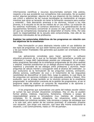 informaciones científicas y recursos documentales siempre más pobres,
respecto a los que accederán sus compañeros más avanzados. No se pueden
excluir algunas paradojas: algunos de los que disponen de los medios de un
uso crítico y selectivo de las nuevas tecnologías se mantendrán al margen
mientras que otros se lanzarán sin tener la formación necesaria para evaluar
y entender... Esta desviación amenaza a los alumnos, incluso a los más
jóvenes, si la escuela no les da los medios de un uso crítico. La evolución de
los sistemas multimedia, el comercio electrónico y la generalización de los
equipamientos familiares convertirán el acceso en algo cada vez más banal
sin que las competencias necesarias se desarrollen al mismo ritmo. Por esta
razón la responsabilidad de la escuela está comprometida, más allá de las
elecciones individuales de los profesores.

Explotar los potenciales didácticos de los programas en relación con
los objetivos de la enseñanza

      Esta formulación un poco abstracta intenta cubrir el uso didáctico de
dos tipos de programas: los que están hechos para enseñar o hacer aprender
y los que tienen finalidades más generales que pueden ser orientadas a fines
didácticos.

      Las aplicaciones concebidas para hacer aprender -o software
educativo-provienen de lo que se ha llamado EAO (enseñanza asistida por
ordenador) y luego AAO (aprendizaje asistido por ordenador). En el origen,
estos programas derivaban de la enseñanza programada de los años sesenta
y setenta. Intentan transformar en un diálogo alumno-máquina la parte más
repetitiva y previsible de los diálogos entre profesores y alumnos. Hacer
preguntas de cálculo mental o conjugación está al alcance del ordenador. Lo
que evoluciona es la formulación de las preguntas (colores, animación,
efectos sonoros, codificador de voz) y el tratamiento de las respuestas
(posibilidad de descodificar el texto libre, luego la palabra, lo cual libera de
las preguntas con opciones múltiples o las respuestas exactas o falsas). Otra
evolución, que se arraiga también en la intuición primera de la enseñanza
programada: la sofisticación creciente de la gestión de progresiones, al ser el
programa capaz de analizar un conjunto de respuestas o de opciones y
deducir una estrategia óptima de entrenamiento.

      A los programas que automatizan una parte del trabajo escolar clásico
se suman los que simulan situaciones complejas. Hoy en día, se pueden
formar pilotos, médicos, ingenieros, fontaneros, militares o cargos de
responsabilidad gracias a simuladores muy realistas de situaciones
complejas. En la escuela obligatoria, las situaciones están menos
relacionadas con prácticas sociales, más cercanas a juegos de estrategia que
a la vida real, pero parten de las mismas premisas: el ordenador propone
una situación, que exige una reacción, que hace ella misma evolucionar la
situación, y así continuamente, hasta un «fin de partida».



                                                                            118
 