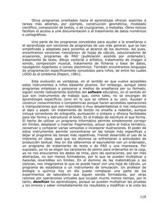 Otros programas orientados hacia el aprendizaje ofrecen soportes a
tareas más abiertas, por ejemplo, construcción geométrica, modelado
científico, composición de textos, o de crucigramas, o melodías. Otros incluso
facilitan el acceso a unA documentación o al tratamiento de datos numéricos
o cartográficos.

      Una parte de los programas concebidos para ayudar a la enseñanza o
el aprendizaje son versiones de programas de uso más general, que se han
simplificado y adaptado para ponerlos al alcance de los alumnos. Así pues,
encontramos versiones «escolares» de hojas de cálculo, solucionadores de
ecuaciones, programas de PAO (publicación asistida por ordenador),
tratamiento de texto, dibujo vectorial o artístico, tratamiento de imagen o
sonido, composición musical, tratamiento de ficheros y base de datos,
navegación hipertexto o correo electrónico. También encontramos lenguajes
de programación específicamente concebidos para niños, de entre los cuales
LOGO es el emblema (Papert, 1981).

       Esta evolución es ventajosa, en el sentido en que vuelve accesibles
estos instrumentos a niños bastante jóvenes. Sin embargo, aunque estos
programas empiezan a parecerse a medios de enseñanza por su formato,
siguen siendo radicalmente distintos del software educativo, en el sentido en
que son instrumentos de trabajo que, como tales, no se encargan de
aprendizajes específicos (sino en lo que se refiere a su uso). Ayudan a
construir conocimientos o competencias porque hacen accesibles operaciones
o manipulaciones que son imposibles o muy desalentadoras si nos reducimos
al lápiz y papel. Un tratamiento de textos no enseña a redactar, aunque
incluya correctores de ortografía, puntuación o sintaxis y ofrezca facilidades
para dar forma y estructurar el texto. Es el trabajo de escritura el que forma.
El hecho de utilizar un programa informático permite simplemente corregir
sin límites, desplazar o insertar fragmentos, actuar sobre el índice temático,
conservar y comparar varias versiones o incorporar ilustraciones. El poder de
estos instrumentos permite concentrarse en las tareas más específicas y
dejar al programa las tareas más repetitivas. Freinet desarrolló el uso de la
imprenta en clase, para que los alumnos se enfrentaran a actividades de
producción textual. Hoy en día obtenemos el equivalente con un ordenador,
un programa de tratamiento de texto o de PAO y una impresora. Por
supuesto, ya no se eligen los caracteres de plomo para ordenarlos en la caja,
ya no nos ensuciamos los dedos de tinta, pero las operaciones, por ser más
abstractas, no son menos formadoras, por lo que se pueden multiplicar y
hacerlas reversibles sin límites. En el dominio de las matemáticas o las
ciencias, nos imaginamos lo que se puede hacer con una hoja de cálculo, un
programa de estadística o un instrumento de simulación. Un profesor de
biología o química hoy en día puede remplazar una parte de los
experimentos de laboratorio que siguen siendo formadores, por otras
razones por operaciones virtuales que ocupan mucho menos tiempo, por lo
tanto, densifican los aprendizajes, porque se pueden multiplicar las pruebas
y los errores y saber inmediatamente los resultados y modificar a la vista las


                                                                           119
 