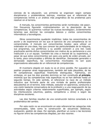 ciencias de la educación. Los primeros se organizan según campos
disciplinarios y problemáticas teóricas, mientras que el referencial de
competencias remite a un análisis más pragmático de los problemas para
resolver en el terreno.

      A menudo, los conocimientos pertinentes serán nombrados «de paso».
Con frecuencia figurarán «indirectamente» en la descripción de las
competencias. Si queremos «utilizar las nuevas tecnologías», evidentemente
tenemos que dominar los conceptos básicos y ciertos conocimientos
informáticos y tecnológicos.

       Otros conocimientos quedarán implícitos: todos los conocimientos de
acción y de experiencia sin los que el ejercicio de una competencia se ve
comprometida. A menudo son conocimientos locales: para utilizar un
ordenador en una clase, hay que conocer las particularidades de la máquina,
sus programas, sus periféricos y su posible conexión a una red. Cada
practicante asimila dichos conocimientos con motivo de su pertenencia a una
institución o a un equipo. También los crea a merced de su experiencia, a
pesar de que estos conocimientos son para una parte de orden privado, por
lo tanto, poco comunicables y difíciles de identificar. Demasiado generales o
demasiado específicos, los conocimientos movilizados no son pues
organizadores adecuados de un referencial de competencias.

      El inventario elegido sin duda no es el único posible. Por supuesto se
podrían proponer otras reagrupaciones, también del todo plausibles, de las
44 competencias específicas finalmente distinguidas. Fijémonos, sin
embargo, en que los diez grandes dominios se han constituido al principio,
mientras que las competencias más específicas no se han definido hasta un
segundo tiempo. En este sentido, el referencial no nace de un método
inductivo que formaría parte de una miríada de gestos profesionales
descubiertos en el terreno. Este método, seductor en apariencia, conduciría a
una visión bastante conservadora de la profesión y a una reagrupación de las
actividades según criterios relativamente superficiales, por ejemplo, según
los interlocutores (alumnos, padres, compañeros u otros) o según las
disciplinas escolares.

      Las diez familias resultan de una construcción teórica conectada a la
problemática del cambio.

      Por esta razón no se encontrarán en este referencial las categorías más
consensuadas, tales como la construcción de secuencias didácticas,
evaluación, gestión de clase. Por ejemplo, planificar un curso o las lecciones
no figuran entre las competencias elegidas, por dos razones:



                                                                           12
 