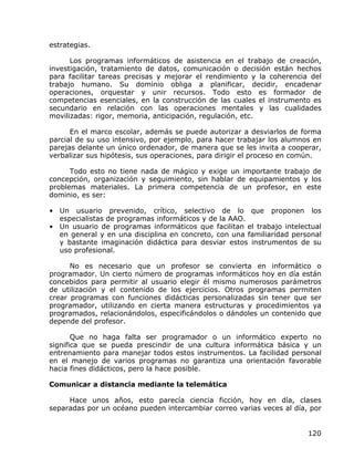 estrategias.

      Los programas informáticos de asistencia en el trabajo de creación,
investigación, tratamiento de datos, comunicación o decisión están hechos
para facilitar tareas precisas y mejorar el rendimiento y la coherencia del
trabajo humano. Su dominio obliga a planificar, decidir, encadenar
operaciones, orquestar y unir recursos. Todo esto es formador de
competencias esenciales, en la construcción de las cuales el instrumento es
secundario en relación con las operaciones mentales y las cualidades
movilizadas: rigor, memoria, anticipación, regulación, etc.

      En el marco escolar, además se puede autorizar a desviarlos de forma
parcial de su uso intensivo, por ejemplo, para hacer trabajar los alumnos en
parejas delante un único ordenador, de manera que se les invita a cooperar,
verbalizar sus hipótesis, sus operaciones, para dirigir el proceso en común.

      Todo esto no tiene nada de mágico y exige un importante trabajo de
concepción, organización y seguimiento, sin hablar de equipamientos y los
problemas materiales. La primera competencia de un profesor, en este
dominio, es ser:

• Un usuario prevenido, crítico, selectivo de lo que proponen los
  especialistas de programas informáticos y de la AAO.
• Un usuario de programas informáticos que facilitan el trabajo intelectual
  en general y en una disciplina en concreto, con una familiaridad personal
  y bastante imaginación didáctica para desviar estos instrumentos de su
  uso profesional.

      No es necesario que un profesor se convierta en informático o
programador. Un cierto número de programas informáticos hoy en día están
concebidos para permitir al usuario elegir él mismo numerosos parámetros
de utilización y el contenido de los ejercicios. Otros programas permiten
crear programas con funciones didácticas personalizadas sin tener que ser
programador, utilizando en cierta manera estructuras y procedimientos ya
programados, relacionándolos, especificándolos o dándoles un contenido que
depende del profesor.

       Que no haga falta ser programador o un informático experto no
significa que se pueda prescindir de una cultura informática básica y un
entrenamiento para manejar todos estos instrumentos. La facilidad personal
en el manejo de varios programas no garantiza una orientación favorable
hacia fines didácticos, pero la hace posible.

Comunicar a distancia mediante la telemática

     Hace unos años, esto parecía ciencia ficción, hoy en día, clases
separadas por un océano pueden intercambiar correo varias veces al día, por


                                                                        120
 