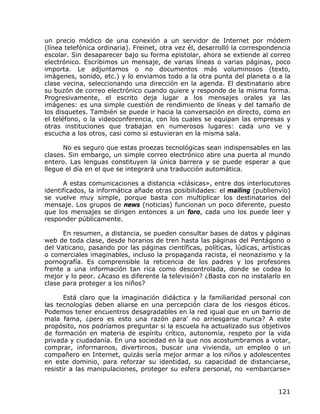 un precio módico de una conexión a un servidor de Internet por módem
(línea telefónica ordinaria). Freinet, otra vez él, desarrolló la correspondencia
escolar. Sin desaparecer bajo su forma epistolar, ahora se extiende al correo
electrónico. Escribimos un mensaje, de varias líneas o varias páginas, poco
importa. Le adjuntamos o no documentos más voluminosos (texto,
imágenes, sonido, etc.) y lo enviamos todo a la otra punta del planeta o a la
clase vecina, seleccionando una dirección en la agenda. El destinatario abre
su buzón de correo electrónico cuando quiere y responde de la misma forma.
Progresivamente, el escrito deja lugar a los mensajes orales ya las
imágenes: es una simple cuestión de rendimiento de líneas y del tamaño de
los disquetes. También se puede ir hacia la conversación en directo, como en
el teléfono, o la videoconferencia, con los cuales se equipan las empresas y
otras instituciones que trabajan en numerosos lugares: cada uno ve y
escucha a los otros, casi como si estuvieran en la misma sala.

      No es seguro que estas proezas tecnológicas sean indispensables en las
clases. Sin embargo, un simple correo electrónico abre una puerta al mundo
entero. Las lenguas constituyen la única barrera y se puede esperar a que
llegue el día en el que se integrará una traducción automática.

      A estas comunicaciones a distancia «clásicas», entre dos interlocutores
identificados, la informática añade otras posibilidades: el mailing (publienvío)
se vuelve muy simple, porque basta con multiplicar los destinatarios del
mensaje. Los grupos de news (noticias) funcionan un poco diferente, puesto
que los mensajes se dirigen entonces a un foro, cada uno los puede leer y
responder públicamente.

      En resumen, a distancia, se pueden consultar bases de datos y páginas
web de toda clase, desde horarios de tren hasta las páginas del Pentágono o
del Vaticano, pasando por las páginas científicas, políticas, lúdicas, artísticas
o comerciales imaginables, incluso la propaganda racista, el neonazismo y la
pornografía. Es comprensible la reticencia de los padres y los profesores
frente a una información tan rica como descontrolada, donde se codea lo
mejor y lo peor. ¿Acaso es diferente la televisión? ¿Basta con no instalarlo en
clase para proteger a los niños?

       Está claro que la imaginación didáctica y la familiaridad personal con
las tecnologías deben aliarse en una percepción clara de los riesgos éticos.
Podemos tener encuentros desagradables en la red igual que en un barrio de
mala fama, ¿pero es esto una razón para' no arriesgarse nunca? A este
propósito, nos podríamos preguntar si la escuela ha actualizado sus objetivos
de formación en materia de espíritu crítico, autonomía, respeto por la vida
privada y ciudadanía. En una sociedad en la que nos acostumbramos a votar,
comprar, informarnos, divertirnos, buscar una vivienda, un empleo o un
compañero en Internet, quizás sería mejor armar a los niños y adolescentes
en este dominio, para reforzar su identidad, su capacidad de distanciarse,
resistir a las manipulaciones, proteger su esfera personal, no «embarcarse»


                                                                             121
 