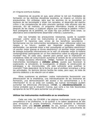 en ninguna aventura dudosa.

       Estaremos de acuerdo en que, para utilizar la red con finalidades de
formación en las distintas disciplinas escolares, se impone un mínimo de
precauciones. Sin embargo, para que los alumnos no se conviertan en
esclavos de las tecnologías y elijan con sensatez, el desarrollo del espíritu
crítico y las competencias de gran precisión parecen más eficaces que las
censuras. ¡En tal instituto, un programa informático impide el acceso,
después de las clases, a cualquier página que contenga la palabra «niño»!
Para protegerse de la pedofilia, sin duda hay que prohibir otras cosas. La
alternativa será evidentemente desarrollar criterios y autonomía...

      Una vez tomadas las precauciones necesarias, queda la cuestión
principal: ¿cómo poner los instrumentos al servicio de estrategias de
formación? Si hacemos caso omiso de los beneficios secundarios -
familiarizarse con los instrumentos tecnológicos, hacer reflexionar sobre sus
riesgos y su futuro-, quedan por responder preguntas didácticas
elementales: ¿se aprende mejor a leer consultando un periódico electrónico?
¿A escribir mejor gracias al correo electrónico? ¿A asimilar mejor conceptos
de biología buscando informaciones en la red? ¿A entender mejor la historia
contemporánea participando en un foro electrónico sobre la segunda guerra
mundial? Hay, en cada caso, razones para pensar que la implicación en
verdaderas redes de comunicación aumenta el sentido de los conocimientos
y el trabajo escolares (Perrenoud, 1996a). También se puede asociar los
instrumentos tecnológicos a métodos activos, puesto que favorecen la
exploración, la simulación, la investigación, el debate, la construcción de
estrategias y de micromundos. ¿Es esto suficiente para justificar la
inversión? Todo dependerá 'de la forma en que el profesor enmarque y dirija
las actividades. Su dominio técnico facilita las cosas, pero aquí, se trata de
dominio didáctico y de relación con el saber.

      Otras cuestiones se plantean: ¿estos instrumentos favorecerán una
diferenciación de la enseñanza, una individualización de los itinerarios de
formación, una democratización del acceso a los conocimientos y a la
información? Si no se anda con cuidado, las nuevas tecnologías pueden
aumentar las diferencias (Perrenoud, 1998d). La ciberdemocratización es
menos probable que la situación inversa, que vería a los más favorecidos
apropiarse de las NTIC para aumentar sus privilegios...


Utilizar los instrumentos multimedia en su enseñanza

      Cada vez más, los CD-ROM y las páginas multimedia harán una gran
competencia a los profesores, si no quieren o no saben apoderarse de ello
para enriquecer su propia enseñanza. Friedmann presentó la televisión
naciente como una escuela paralela. Es así, aunque oímos a menudo
lamentar que ofrece un «conocimiento hecho añicos», un conocimiento de


                                                                          122
 