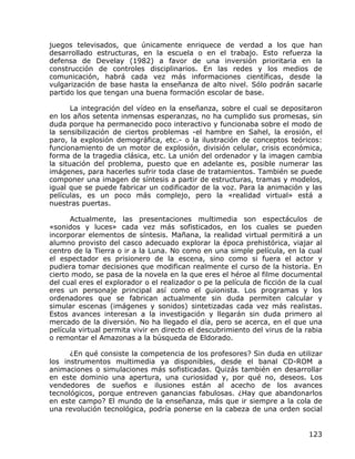 juegos televisados, que únicamente enriquece de verdad a los que han
desarrollado estructuras, en la escuela o en el trabajo. Esto refuerza la
defensa de Develay (1982) a favor de una inversión prioritaria en la
construcción de controles disciplinarios. En las redes y los medios de
comunicación, habrá cada vez más informaciones científicas, desde la
vulgarización de base hasta la enseñanza de alto nivel. Sólo podrán sacarle
partido los que tengan una buena formación escolar de base.

       La integración del vídeo en la enseñanza, sobre el cual se depositaron
en los años setenta inmensas esperanzas, no ha cumplido sus promesas, sin
duda porque ha permanecido poco interactivo y funcionaba sobre el modo de
la sensibilización de ciertos problemas -el hambre en Sahel, la erosión, el
paro, la explosión demográfica, etc.- o la ilustración de conceptos teóricos:
funcionamiento de un motor de explosión, división celular, crisis económica,
forma de la tragedia clásica, etc. La unión del ordenador y la imagen cambia
la situación del problema, puesto que en adelante es, posible numerar las
imágenes, para hacerles sufrir toda clase de tratamientos. También se puede
componer una imagen de síntesis a partir de estructuras, tramas y modelos,
igual que se puede fabricar un codificador de la voz. Para la animación y las
películas, es un poco más complejo, pero la «realidad virtual» está a
nuestras puertas.

      Actualmente, las presentaciones multimedia son espectáculos de
«sonidos y luces» cada vez más sofisticados, en los cuales se pueden
incorporar elementos de síntesis. Mañana, la realidad virtual permitirá a un
alumno provisto del casco adecuado explorar la época prehistórica, viajar al
centro de la Tierra o ir a la Luna. No como en una simple película, en la cual
el espectador es prisionero de la escena, sino como si fuera el actor y
pudiera tomar decisiones que modifican realmente el curso de la historia. En
cierto modo, se pasa de la novela en la que eres el héroe al filme documental
del cual eres el explorador o el realizador o pe la película de ficción de la cual
eres un personaje principal así como el guionista. Los programas y los
ordenadores que se fabrican actualmente sin duda permiten calcular y
simular escenas (imágenes y sonidos) sintetizadas cada vez más realistas.
Estos avances interesan a la investigación y llegarán sin duda primero al
mercado de la diversión. No ha llegado el día, pero se acerca, en el que una
película virtual permita vivir en directo el descubrimiento del virus de la rabia
o remontar el Amazonas a la búsqueda de Eldorado.

      ¿En qué consiste la competencia de los profesores? Sin duda en utilizar
los instrumentos multimedia ya disponibles, desde el banal CD-ROM a
animaciones o simulaciones más sofisticadas. Quizás también en desarrollar
en este dominio una apertura, una curiosidad y, por qué no, deseos. Los
vendedores de sueños e ilusiones están al acecho de los avances
tecnológicos, porque entreven ganancias fabulosas. ¿Hay que abandonarlos
en este campo? El mundo de la enseñanza, más que ir siempre a la cola de
una revolución tecnológica, podría ponerse en la cabeza de una orden social


                                                                             123
 