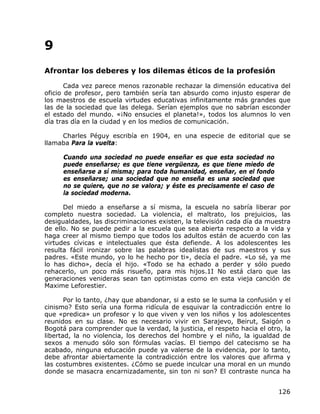 9
Afrontar los deberes y los dilemas éticos de la profesión

       Cada vez parece menos razonable rechazar la dimensión educativa del
oficio de profesor, pero también sería tan absurdo como injusto esperar de
los maestros de escuela virtudes educativas infinitamente más grandes que
las de la sociedad que las delega. Serían ejemplos que no sabrían esconder
el estado del mundo. «¡No ensucies el planeta!», todos los alumnos lo ven
día tras día en la ciudad y en los medios de comunicación.

     Charles Péguy escribía en 1904, en una especie de editorial que se
llamaba Para la vuelta:

      Cuando una sociedad no puede enseñar es que esta sociedad no
      puede enseñarse; es que tiene vergüenza, es que tiene miedo de
      enseñarse a sí misma; para toda humanidad, enseñar, en el fondo
      es enseñarse; una sociedad que no enseña es una sociedad que
      no se quiere, que no se valora; y éste es precisamente el caso de
      la sociedad moderna.

      Del miedo a enseñarse a sí misma, la escuela no sabría liberar por
completo nuestra sociedad. La violencia, el maltrato, los prejuicios, las
desigualdades, las discriminaciones existen, la televisión cada día da muestra
de ello. No se puede pedir a la escuela que sea abierta respecto a la vida y
haga creer al mismo tiempo que todos los adultos están de acuerdo con las
virtudes cívicas e intelectuales que ésta defiende. A los adolescentes les
resulta fácil ironizar sobre las palabras idealistas de sus maestros y sus
padres. «Este mundo, yo lo he hecho por ti», decía el padre. «Lo sé, ya me
lo has dicho», decía el hijo. «Todo se ha echado a perder y sólo puedo
rehacerlo, un poco más risueño, para mis hijos.1I No está claro que las
generaciones venideras sean tan optimistas como en esta vieja canción de
Maxime Leforestier.

       Por lo tanto, ¿hay que abandonar, si a esto se le suma la confusión y el
cinismo? Esto sería una forma ridícula de esquivar la contradicción entre lo
que «predica» un profesor y lo que viven y ven los niños y los adolescentes
reunidos en su clase. No es necesario vivir en Sarajevo, Beirut, Saigón o
Bogotá para comprender que la verdad, la justicia, el respeto hacia el otro, la
libertad, la no violencia, los derechos del hombre y el niño, la igualdad de
sexos a menudo sólo son fórmulas vacías. El tiempo del catecismo se ha
acabado, ninguna educación puede ya valerse de la evidencia, por lo tanto,
debe afrontar abiertamente la contradicción entre los valores que afirma y
las costumbres existentes. ¿Cómo se puede inculcar una moral en un mundo
donde se masacra encarnizadamente, sin ton ni son? El contraste nunca ha


                                                                           126
 