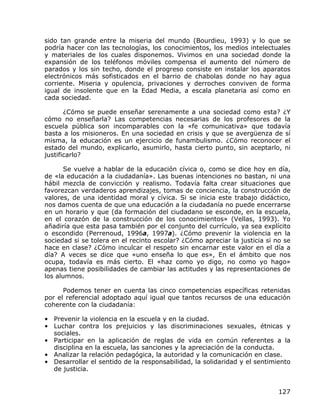sido tan grande entre la miseria del mundo (Bourdieu, 1993) y lo que se
podría hacer con las tecnologías, los conocimientos, los medios intelectuales
y materiales de los cuales disponemos. Vivimos en una sociedad donde la
expansión de los teléfonos móviles compensa el aumento del número de
parados y los sin techo, donde el progreso consiste en instalar los aparatos
electrónicos más sofisticados en el barrio de chabolas donde no hay agua
corriente. Miseria y opulencia, privaciones y derroches conviven de forma
igual de insolente que en la Edad Media, a escala planetaria así como en
cada sociedad.

       ¿Cómo se puede enseñar serenamente a una sociedad como esta? ¿Y
cómo no enseñarla? Las competencias necesarias de los profesores de la
escuela pública son incomparables con la «fe comunicativa» que todavía
basta a los misioneros. En una sociedad en crisis y que se avergüenza de sí
misma, la educación es un ejercicio de funambulismo. ¿Cómo reconocer el
estado del mundo, explicarlo, asumirlo, hasta cierto punto, sin aceptarlo, ni
justificarlo?

       Se vuelve a hablar de la educación cívica o, como se dice hoy en día,
de «la educación a la ciudadanía». Las buenas intenciones no bastan, ni una
hábil mezcla de convicción y realismo. Todavía falta crear situaciones que
favorezcan verdaderos aprendizajes, tomas de conciencia, la construcción de
valores, de una identidad moral y cívica. Si se inicia este trabajo didáctico,
nos damos cuenta de que una educación a la ciudadanía no puede encerrarse
en un horario y que (da formación del ciudadano se esconde, en la escuela,
en el corazón de la construcción de los conocimientos» (Vellas, 1993). Yo
añadiría que esta pasa también por el conjunto del currículo, ya sea explícito
o escondido (Perrenoud, 1996a, 1997a). ¿Cómo prevenir la violencia en la
sociedad si se tolera en el recinto escolar? ¿Cómo apreciar la justicia si no se
hace en clase? ¿Cómo inculcar el respeto sin encarnar este valor en el día a
día? A veces se dice que «uno enseña lo que es», En el ámbito que nos
ocupa, todavía es más cierto. El «haz como yo digo, no como yo hago»
apenas tiene posibilidades de cambiar las actitudes y las representaciones de
los alumnos.

      Podemos tener en cuenta las cinco competencias específicas retenidas
por el referencial adoptado aquí igual que tantos recursos de una educación
coherente con la ciudadanía:

• Prevenir la violencia en la escuela y en la ciudad.
• Luchar contra los prejuicios y las discriminaciones sexuales, étnicas y
  sociales.
• Participar en la aplicación de reglas de vida en común referentes a la
  disciplina en la escuela, las sanciones y la apreciación de la conducta.
• Analizar la relación pedagógica, la autoridad y la comunicación en clase.
• Desarrollar el sentido de la responsabilidad, la solidaridad y el sentimiento
  de justicia.


                                                                            127
 