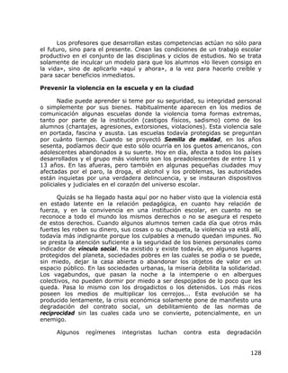 Los profesores que desarrollan estas competencias actúan no sólo para
el futuro, sino para el presente. Crean las condiciones de un trabajo escolar
productivo en el conjunto de las disciplinas y ciclos de estudios. No se trata
solamente de inculcar un modelo para que los alumnos «lo lleven consigo en
la vida», sino de aplicarlo «aquí y ahora», a la vez para hacerlo creíble y
para sacar beneficios inmediatos.

Prevenir la violencia en la escuela y en la ciudad

       Nadie puede aprender si teme por su seguridad, su integridad personal
o simplemente por sus bienes. Habitualmente aparecen en los medios de
comunicación algunas escuelas donde la violencia toma formas extremas,
tanto por parte de la institución (castigos físicos, sadismo) como de los
alumnos (chantajes, agresiones, extorsiones, violaciones). Esta violencia sale
en portada, fascina y asusta. Las escuelas todavía protegidas se preguntan
por cuánto tiempo. Cuando se proyectó Semilla de maldad, en los años
sesenta, podíamos decir que esto sólo ocurría en los guetos americanos, con
adolescentes abandonados a su suerte. Hoy en día, afecta a todos los países
desarrollados y el grupo más violento son los preadolescentes de entre 11 y
13 años. En las afueras, pero también en algunas pequeñas ciudades muy
afectadas por el paro, la droga, el alcohol y los problemas, las autoridades
están inquietas por una verdadera delincuencia, y se instauran dispositivos
policiales y judiciales en el corazón del universo escolar.

      Quizás se ha llegado hasta aquí por no haber visto que la violencia está
en estado latente en la relación pedagógica, en cuanto hay relación de
fuerza, y en la convivencia en una institución escolar, en cuanto no se
reconoce a todo el mundo los mismos derechos o no se asegura el respeto
de estos derechos. Cuando algunos alumnos temen cada día que otros más
fuertes les roben su dinero, sus cosas o su chaqueta, la violencia ya está allí,
todavía más indignante porque los culpables a menudo quedan impunes. No
se presta la atención suficiente a la seguridad de los bienes personales como
indicador de vínculo social. Ha existido y existe todavía, en algunos lugares
protegidos del planeta, sociedades pobres en las cuales se podía o se puede,
sin miedo, dejar la casa abierta o abandonar los objetos de valor en un
espacio público. En las sociedades urbanas, la miseria debilita la solidaridad.
Los vagabundos, que pasan la noche a la intemperie o en albergues
colectivos, no pueden dormir por miedo a ser despojados de lo poco que les
queda. Pasa lo mismo con los drogadictos o los detenidos. Los más ricos
poseen los medios de multiplicar los cerrojos... Esta evolución se ha
producido lentamente, la crisis económica solamente pone de manifiesto una
degradación del contrato social, un debilitamiento de las normas de
reciprocidad sin las cuales cada uno se convierte, potencialmente, en un
enemigo.

      Algunos   regímenes    integristas   luchan   contra   esta   degradación


                                                                            128
 