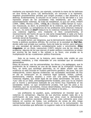 mediante una represión feroz, por ejemplo, cortando la mano de los ladrones
sin otra forma de juicio. Las democracias, sin renunciar a la represión,
respetan procedimientos penales que exigen pruebas y dan derechos a la
defensa. Evidentemente, la solución no es volver a la ley del talión o a 'una
represión propia de las sociedades más totalitarias, por otro lado,
extremadamente violentas. Se trata de restablecer, lo que con otros, Imbert
(1994, 1998). Meirieu (1991, 1996a, b) o Develay (1996) llaman la «Ley»,
con mayúscula, es decir, la prohibición de la violencia, que sólo permite la
vida en sociedad. La competencia de los profesores será entonces instaurar
la «Ley», no como el sherif instaura la no violencia mediante la amenaza de
una violencia legítima, sino mediante el libre consentimiento, el
reconocimiento del hecho de que la vida sería insoportable si cada uno fuera
el enemigo de todos. En resumen, mediante un redescubrimiento del
contrato social de Rousseau.
      Se puede temer, por desgracia, que la demostración resulte complicada
frente a públicos escolares difíciles. No vivimos en la sociedad de Mad Max,
donde cada cual arregla sus cuentas, fuera de toda ley común, pero tampoco
en una sociedad de derecho completamente justo y convincente. Elites
irregulares, en un título, Lascoumes (1997) resume una de las raíces del
problema: algunos de los que ejercen el poder político o económico se sitúan
por encima de las leyes o las utilizan a su favor, una prueba es la
multiplicación de las «cuestiones» político financieras.

       Esto no es nuevo, en la historia, pero resulta más visible en una
sociedad mediática, y más intolerable en una sociedad que se considera
democrática.
Estoy de acuerdo, con los psicoanalistas, los éticos y los pedagogos, que la
prohibición de la violencia es una de las bases de la civilización humana.
Pero, en tanto que sociólogo pesimista, es mí deber añadir que esta
evidencia no está incluida en nuestro patrimonio genético. Así pues, hay que
redescubrirla, contra algunas evidencias: las sociedades nacionales de hoy
en día se construyen en la violencia legal (policial, militar, judicial,
penitenciaria, médica, escolar) y viven con una parte importante de
violencias ilegales, que están lejos de ser todas sancionadas. Así pues, la
«Ley" sólo es un ideal, antropológicamente fundado, pero que no se impone
por sí mismo y permanece realizado de una forma muy imperfecta en las
sociedades reales. Lo que simplemente prueba, mal que les pese a los
idealistas, que las sociedades, incluso desarrolladas, terciarias, tecnológicas
o «posmodernas», no son civilizadas de la cabeza a los pies...

      Los profesores no pueden, pues, contentarse en recordar que «la
violencia no compensa». Algunos de sus alumnos asisten cada día a la
confirmación de esta tesis, mientras que otros viven la demostración
opuesta. Los públicos escolares difíciles ya han visto suficiente para creer
todavía en cuentos de hadas. Los profesores de zonas de alto riesgo
normalmente dicen que chocan contra un muro en la comunicación: los
valores humanistas que defienden no sugieren nada en la mentalidad de una


                                                                           129
 