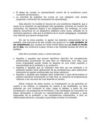 •   El deseo de romper la representación común de la enseñanza como
    «sucesión de lecciones».
•   La voluntad de englobar los cursos en una categoría más amplia
    (organizar y fomentar las situaciones de aprendizaje).

     Esta elección no invalida el recurso de una enseñanza magistral, que a
veces es la situación de aprendizaje más apropiada, teniendo en cuenta los
contenidos, los objetivos fijados y las obligaciones. Sin embargo, el curso
debería convertirse en un dispositivo didáctico entre otros, utilizado en el
momento oportuno, más que el emblema de la acción pedagógica, modalidad
muy distinta que parece excepcional.

      Sin ser la única posible, ni agotar los distintos componentes de la
realidad, esta estructura de dos niveles nos guiará en un viaje alrededor de
las competencias que, aunque sin duda menos épico que La vuelta al mundo
en 80 días, nos conducirá a pasar revista a las múltiples facetas del oficio de
profesor.

      Este libro se presta, pues, a varias lecturas:

•   Aquellos y aquellas que buscan identificar describir las competencias
    profesionales encontrarán en este libro un referencial, uno más, cuya
    única originalidad quizás reside en basarse en una visión explícita y
    argumentada de la profesión y su evolución.
•   Aquellos y aquellas que se interesen más bien por las prácticas y la
    profesión pueden hacer abstracción de las competencias, para seleccionar
    solamente los gestos profesionales que éstas sostienen.
•   Aquellos y aquellas que trabajan para modernizar y para democratizar el
    sistema educativo encontrarán en este libro un conjunto de proposiciones
    relativas a los recursos del cual depende el cambio.

      Sobre ninguno de estos puntos, la investigación no da garantías en
cuanto a los medios, ni respuesta en cuanto a las finalidades. La obra
pretende ser una invitación al viaje, luego al debate, a partir de una
constatación: los programas de formación y las estrategias de innovación se
basan demasiado a menudo en representaciones poco explícitas y poco
negociadas de la profesión y las competencias subyacentes, o bien en
referenciales técnicos y escuetos cuyas bases el lector no entiende.




                                                                            13
 