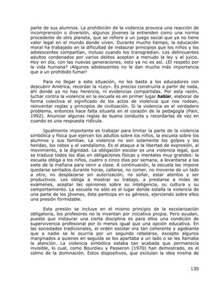 parte de sus alumnos. La prohibición de la violencia provoca una reacción de
incomprensión o diversión, algunos jóvenes la entienden como una norma
procedente de otro planeta, que se refiere a un juego social que ya no tiene
valor legal en el mundo donde viven. Durante mucho tiempo, la educación
moral ha trabajado en la dificultad de instaurar principios que los niños y los
adolescentes compartían, incluso cuando los transgredían. Los delincuentes
adultos condenados por varios delitos aceptan a menudo la ley y el juicio.
Hoy en día, con las nuevas generaciones, esto ya no es así. ¿El respeto por
la vida humana? ¡Algunos adolescentes no le dan mucha más importancia
que a un prohibido fumar!

      Para no llegar a esta situación, no les basta a los educadores con
descubrir América, recordar la «Ley». Es preciso construirla a partir de nada,
ahí donde ya no hay herencia, ni evidencias compartidas. Por esta razón,
luchar contra la violencia en la escuela es en primer lugar hablar, elaborar de
forma colectiva el significado de los actos de violencia que nos rodean,
reinventar reglas y principios de civilización. Si la violencia es el verdadero
problema, entonces hace falta situarla en el corazón de la pedagogía (Pain,
1992). Anunciar algunas reglas de buena conducta y recordarlas de vez en
cuando es una respuesta ridícula.

      Igualmente importante es trabajar para limitar la parte de la violencia
simbólica y física que ejercen los adultos sobre los niños, la escuela sobre los
alumnos y sus familias. La violencia no son solamente los golpes y las
heridas, los robos y el vandalismo. Es el ataque a la libertad de expresión, al
movimiento, a la dignidad. La obligación escolar es una violencia legal, que
se traduce todos los días en obligaciones físicas y mentales muy grandes: la
escuela obliga a los niños, cuatro o cinco días por semana, a levantarse a las
siete de la mañana para venir a clase. A continuación, la escuela les impone
quedarse sentados durante horas, callarse, no comer, no moverse de un lado
a otro, no desplazarse sin autorización, no soñar, estar atentos y ser
productivos. Les obliga a mostrar su trabajo, a prestarse a miles de
exámenes, aceptar las opiniones sobre su inteligencia, su cultura y su
comportamiento. La escuela no sólo es el lugar donde estalla la violencia de
una parte de los jóvenes, ésta participa en su génesis, ejerciendo sobre ellos
una presión formidable.

       Esta presión se incluye en el mismo principio de la escolarización
obligatoria, los profesores no la inventan por iniciativa propia. Pero ayudan,
puesto que instaurar una cierta disciplina es para ellos una condición de
supervivencia profesional por lo menos igual que una opción educativa. En
las sociedades tradicionales, el orden escolar era tan coherente y agobiante
que a nadie se le ocurría por un segundo rebelarse, excepto algunos
marginados a quienes en seguida se les apartaba a un lado o se les llamaba
la atención. La violencia simbólica estaba tan acabada que permanecía
invisible, lo cual, como Bourdieu y Passeron (1970) han demostrado, es el
colmo de la dominación. Estos dispositivos, que excluían la idea misma de


                                                                            130
 