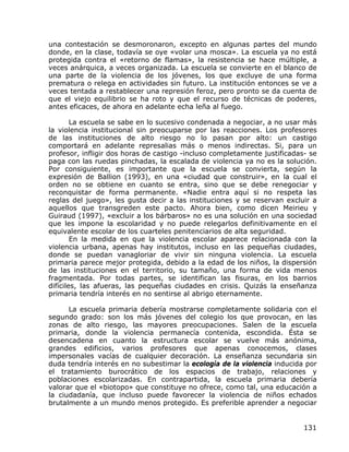 una contestación se desmoronaron, excepto en algunas partes del mundo
donde, en la clase, todavía se oye «volar una mosca». La escuela ya no está
protegida contra el «retorno de flamas», la resistencia se hace múltiple, a
veces anárquica, a veces organizada. La escuela se convierte en el blanco de
una parte de la violencia de los jóvenes, los que excluye de una forma
prematura o relega en actividades sin futuro. La institución entonces se ve a
veces tentada a restablecer una represión feroz, pero pronto se da cuenta de
que el viejo equilibrio se ha roto y que el recurso de técnicas de poderes,
antes eficaces, de ahora en adelante echa leña al fuego.

        La escuela se sabe en lo sucesivo condenada a negociar, a no usar más
la violencia institucional sin preocuparse por las reacciones. Los profesores
de las instituciones de alto riesgo no lo pasan por alto: un castigo
comportará en adelante represalias más o menos indirectas. Si, para un
profesor, infligir dos horas de castigo -incluso completamente justificadas- se
paga con las ruedas pinchadas, la escalada de violencia ya no es la solución.
Por consiguiente, es importante que la escuela se convierta, según la
expresión de Ballion (1993), en una «ciudad que construir», en la cual el
orden no se obtiene en cuanto se entra, sino que se debe renegociar y
reconquistar de forma permanente. «Nadie entra aquí si no respeta las
reglas del juego», les gusta decir a las instituciones y se reservan excluir a
aquellos que transgreden este pacto. Ahora bien, como dicen Meirieu y
Guiraud (1997), «excluir a los bárbaros» no es una solución en una sociedad
que les impone la escolaridad y no puede relegarlos definitivamente en el
equivalente escolar de los cuarteles penitenciarios de alta seguridad.
        En la medida en que la violencia escolar aparece relacionada con la
violencia urbana, apenas hay institutos, incluso en las pequeñas ciudades,
donde se puedan vanagloriar de vivir sin ninguna violencia. La escuela
primaria parece mejor protegida, debido a la edad de los niños, la dispersión
de las instituciones en el territorio, su tamaño, una forma de vida menos
fragmentada. Por todas partes, se identifican las fisuras, en los barrios
difíciles, las afueras, las pequeñas ciudades en crisis. Quizás la enseñanza
primaria tendría interés en no sentirse al abrigo eternamente.

      La escuela primaria debería mostrarse completamente solidaria con el
segundo grado: son los más jóvenes del colegio los que provocan, en las
zonas de alto riesgo, las mayores preocupaciones. Salen de la escuela
primaria, donde la violencia permanecía contenida, escondida. Ésta se
desencadena en cuanto la estructura escolar se vuelve más anónima,
grandes edificios, varios profesores que apenas conocemos, clases
impersonales vacías de cualquier decoración. La enseñanza secundaria sin
duda tendría interés en no subestimar la ecología de la violencia inducida por
el tratamiento burocrático de los espacios de trabajo, relaciones y
poblaciones escolarizadas. En contrapartida, la escuela primaria debería
valorar que el «biotopo» que constituye no ofrece, como tal, una educación a
la ciudadanía, que incluso puede favorecer la violencia de niños echados
brutalmente a un mundo menos protegido. Es preferible aprender a negociar


                                                                           131
 