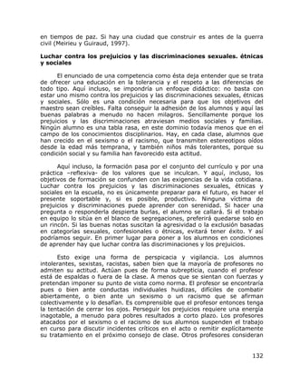 en tiempos de paz. Si hay una ciudad que construir es antes de la guerra
civil (Meirieu y Guiraud, 1997).

Luchar contra los prejuicios y las discriminaciones sexuales. étnicas
y sociales

      El enunciado de una competencia como ésta deja entender que se trata
de ofrecer una educación en la tolerancia y el respeto a las diferencias de
todo tipo. Aquí incluso, se impondría un enfoque didáctico: no basta con
estar uno mismo contra los prejuicios y las discriminaciones sexuales, étnicas
y sociales. Sólo es una condición necesaria para que los objetivos del
maestro sean creíbles. Falta conseguir la adhesión de los alumnos y aquí las
buenas palabras a menudo no hacen milagros. Sencillamente porque los
prejuicios y las discriminaciones atraviesan medios sociales y familias.
Ningún alumno es una tabla rasa, en este dominio todavía menos que en el
campo de los conocimientos disciplinarios. Hay, en cada clase, alumnos que
han crecido en el sexismo o el racismo, que transmiten estereotipos oídos
desde la edad más temprana, y también niños más tolerantes, porque su
condición social y su familia han favorecido esta actitud.

      Aquí incluso, la formación pasa por el conjunto del currículo y por una
práctica –reflexiva- de los valores que se inculcan. Y aquí, incluso, los
objetivos de formación se confunden con las exigencias de la vida cotidiana.
Luchar contra los prejuicios y las discriminaciones sexuales, étnicas y
sociales en la escuela, no es únicamente preparar para el futuro, es hacer el
presente soportable y, si es posible, productivo. Ninguna víctima de
prejuicios y discriminaciones puede aprender con serenidad. Si hacer una
pregunta o responderla despierta burlas, el alumno se callará. Si el trabajo
en equipo lo sitúa en el blanco de segregaciones, preferirá quedarse solo en
un rincón. Si las buenas notas suscitan la agresividad o la exclusión basadas
en categorías sexuales, confesionales o étnicas, evitará tener éxito. Y así
podríamos seguir. En primer lugar para poner a los alumnos en condiciones
de aprender hay que luchar contra las discriminaciones y los prejuicios.

      Esto exige una forma de perspicacia y vigilancia. Los alumnos
intolerantes, sexistas, racistas, saben bien que la mayoría de profesores no
admiten su actitud. Actúan pues de forma subrepticia, cuando el profesor
está de espaldas o fuera de la clase. A menos que se sientan con fuerzas y
pretendan imponer su punto de vista como norma. El profesor se encontraría
pues o bien ante conductas individuales huidizas, difíciles de combatir
abiertamente, o bien ante un sexismo o un racismo que se afirman
colectivamente y lo desafían. Es comprensible que el profesor entonces tenga
la tentación de cerrar los ojos. Perseguir los prejuicios requiere una energía
inagotable, a menudo para pobres resultados a corto plazo. Los profesores
atacados por el sexismo o el racismo de sus alumnos suspenden el trabajo
en curso para discutir incidentes críticos en el acto o remitir explícitamente
su tratamiento en el próximo consejo de clase. Otros profesores consideran


                                                                          132
 
