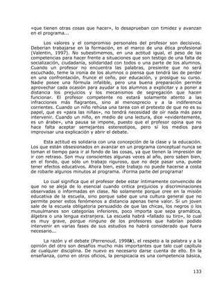 «que tienen otras cosas que hacer», lo desaprueban con timidez y avanzan
en el programa...

       Los valores y el compromiso personales del profesor son decisivos.
Deberían trabajarse en la formación, en el marco de una ética profesional
(Valentin, 1997). No subestimemos, en una actitud igual, el peso de las
competencias para hacer frente a situaciones que son testigo de una falta de
socialización, ciudadanía, solidaridad con todos o una parte de los alumnos.
Cuando un profesor no encuentra las palabras, presiente que no será
escuchado, teme la ironía de los alumnos o piensa que tendrá las de perder
en una confrontación, frunce el ceño, por educación, y prosigue su curso.
Nadie posee una fórmula infalible, pero una buena preparación permite
aprovechar cada ocasión para ayudar a los alumnos a explicitar y a poner a
distancia los prejuicios y los mecanismos de segregación que hacen
funcionar. El profesor competente no estará solamente atento a las
infracciones más flagrantes, sino al menosprecio y a la indiferencia
corrientes. Cuando un niño rehúsa una tarea con el pretexto de que no es su
papel, que es «para las niñas», no tendrá necesidad de oír nada más para
intervenir. Cuando un niño, en medio de una lectura, dice «evidentemente,
es un árabe», una pausa se impone, puesto que el profesor opina que no
hace falta aceptar semejantes estereotipos, pero sí los medios para
improvisar una explicación y abrir el debate.

      Esta actitud es solidaria con una concepción de la clase y la educación.
Los que están obsesionados en avanzar en un programa conceptual nunca se
toman el tiempo para ir al fondo de las cosas, ya que tienen la impresión de
ir con retraso. Son muy conscientes algunas veces al año, pero saben bien,
en el fondo, que sólo un trabajo riguroso, que no deje pasar una, puede
tener efectos educativos. Ahora bien, este trabajo no puede hacerse a costa
de robarle algunos minutos al programa. ¡Forma parte del programa!

      Lo cual significa que el profesor debe estar íntimamente convencido de
que no se aleja de lo esencial cuando critica prejuicios y discriminaciones
observadas o informadas en clase. No solamente porque cree en la misión
educativa de la escuela, sino porque sabe que una cultura general que no
permite poner estos fenómenos a distancia apenas tiene valor. Si un joven
sale de la escuela obligatoria persuadido de que las chicas, los negros o los
musulmanes son categorías inferiores, poco importa que sepa gramática,
álgebra o una lengua extranjera. La escuela habrá «fallado su tiro», lo cual
es muy grave, porque ninguno de los profesores que habrían podido
intervenir en varias fases de sus estudios no habrá considerado que fuera
necesario...

      La razón y el debate (Perrenoud, 1998k), el respeto a la palabra y a la
opinión del otro son desafíos mucho más importantes que talo cual capítulo
de cualquier disciplina. De nuevo es necesario darse cuenta de ello. En la
enseñanza, como en otros oficios, la perspicacia es una competencia básica,


                                                                          133
 