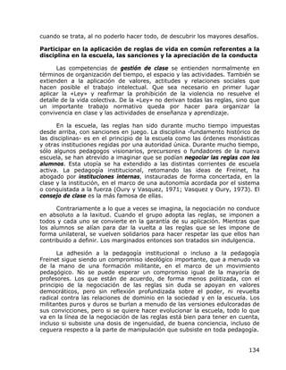 cuando se trata, al no poderlo hacer todo, de descubrir los mayores desafíos.

Participar en la aplicación de reglas de vida en común referentes a la
disciplina en la escuela, las sanciones y la apreciación de la conducta

      Las competencias de gestión de clase se entienden normalmente en
términos de organización del tiempo, el espacio y las actividades. También se
extienden a la aplicación de valores, actitudes y relaciones sociales que
hacen posible el trabajo intelectual. Que sea necesario en primer lugar
aplicar la «Ley» y reafirmar la prohibición de la violencia no resuelve el
detalle de la vida colectiva. De la «Ley» no derivan todas las reglas, sino que
un importante trabajo normativo queda por hacer para organizar la
convivencia en clase y las actividades de enseñanza y aprendizaje.

      En la escuela, las reglas han sido durante mucho tiempo impuestas
desde arriba, con sanciones en juego. La disciplina -fundamento histórico de
las disciplinas- es en el principio de la escuela como las órdenes monásticas
y otras instituciones regidas por una autoridad única. Durante mucho tiempo,
sólo algunos pedagogos visionarios, precursores o fundadores de la nueva
escuela, se han atrevido a imaginar que se podían negociar las reglas con los
alumnos. Esta utopía se ha extendido a las distintas corrientes de escuela
activa. La pedagogía institucional, retomando las ideas de Freinet, ha
abogado por instituciones internas, instauradas de forma concertada, en la
clase y la institución, en el marco de una autonomía acordada por el sistema
o conquistada a la fuerza (Oury y Vasquez, 1971; Vasquez y Oury, 1973). El
consejo de clase es la más famosa de ellas.

      Contrariamente a lo que a veces se imagina, la negociación no conduce
en absoluto a la laxitud. Cuando el grupo adopta las reglas, se imponen a
todos y cada uno se convierte en la garantía de su aplicación. Mientras que
los alumnos se alían para dar la vuelta a las reglas que se les impone de
forma unilateral, se vuelven solidarios para hacer respetar las que ellos han
contribuido a definir. Los marginados entonces son tratados sin indulgencia.

      La adhesión a la pedagogía institucional o incluso a la pedagogía
Freinet sigue siendo un compromiso ideológico importante, que a menudo va
de la mano de una formación militante, en el marco de un movimiento
pedagógico. No se puede esperar un compromiso igual de la mayoría de
profesores. Los que están de acuerdo, de forma menos politizada, con el
principio de la negociación de las reglas sin duda se apoyan en valores
democráticos, pero sin reflexión profundizada sobre el poder, ni revuelta
radical contra las relaciones de dominio en la sociedad y en la escuela. Los
militantes puros y duros se burlan a menudo de las versiones edulcoradas de
sus convicciones, pero si se quiere hacer evolucionar la escuela, todo lo que
va en la línea de la negociación de las reglas está bien para tener en cuenta,
incluso si subsiste una dosis de ingenuidad, de buena conciencia, incluso de
ceguera respecto a la parte de manipulación que subsiste en toda pedagogía.


                                                                           134
 
