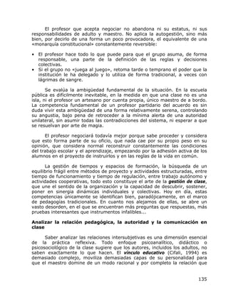 El profesor que acepta negociar no abandona ni su estatus, ni sus
responsabilidades de adulto y maestro. No aplica la autogestión, sino más
bien, por decirlo de una forma un poco provocadora, el equivalente de una
«monarquía constitucional» constantemente reversible:

• El profesor hace todo lo que puede para que el grupo asuma, de forma
  responsable, una parte de la definición de las reglas y decisiones
  colectivas.
• Si el grupo no «juega al juego», retoma tarde o temprano el poder que la
  institución le ha delegado y lo utiliza de forma tradicional, a veces con
  lágrimas de sangre.

       Se evalúa la ambigüedad fundamental de la situación. En la escuela
pública es difícilmente inevitable, en la medida en que una clase no es una
isla, ni el profesor un artesano por cuenta propia, único maestro de a bordo.
La competencia fundamental de un profesor partidario del acuerdo es sin
duda vivir esta ambigüedad de una forma relativamente serena, controlando
su angustia, bajo pena de retroceder a la mínima alerta de una autoridad
unilateral, sin asumir todas las contradicciones del sistema, ni esperar a que
se resuelvan por arte de magia.

      El profesor negociará todavía mejor porque sabe proceder y considera
que esto forma parte de su oficio, que nada cae por su propio peso en su
opinión, que considera normal reconstruir constantemente las condiciones
del trabajo escolar y el aprendizaje, empezando por la adhesión activa de los
alumnos en el proyecto de instruirlos y en las reglas de la vida en común.

      La gestión de tiempos y espacios de formación, la búsqueda de un
equilibrio frágil entre métodos de proyecto y actividades estructuradas, entre
tiempo de funcionamiento y tiempo de regulación, entre trabajo autónomo y
actividades cooperativas, todo esto constituye el arte de la gestión de clase,
que une el sentido de la organización y la capacidad de descubrir, sostener,
poner en sinergia dinámicas individuales y colectivas. Hoy en día, estas
competencias únicamente se identifican bien, paradójicamente, en el marco
de pedagogías tradicionales. En cuanto nos alejamos de ellas, se abre un
vasto desorden, en el que se encuentran más preguntas que respuestas, más
pruebas interesantes que instrumentos infalibles...

Analizar la relación pedagógica, la autoridad y la comunicación en
clase

      Saber analizar las relaciones intersubjetivas es una dimensión esencial
de la práctica reflexiva. Todo enfoque psicoanalítico, didáctico o
psicosociológico de la clase sugiere que los autores, incluidos los adultos, no
saben exactamente lo que hacen. El vínculo educativo (Cifali, 1994) es
demasiado complejo, moviliza demasiadas capas de su personalidad para
que el maestro domine de un modo racional y por completo la relación que


                                                                           135
 