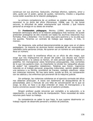 construye con sus alumnos. Seducción, chantaje efectivo, sadismo, amor y
odio, gusto por el poder, ganas de gustar, narcisismo, miedos y angustias
nunca están ausentes de la relación pedagógica.

     La primera competencia de un profesor es aceptar esta complejidad,
reconocer lo no dicho del oficio (Perrenoud, 1996c, cap. 3), las zonas
oscuras, la dificultad de saber exactamente qué móviles y qué historia
personal se arraiga en su deseo de enseñar.

      En Frankenstein pédagogue, Meirieu (1996) demuestra que la
tentación demiúrgica aflora en la relación pedagógica más racional. Se puede
pretender protegerse de ella creando con todos los alumnos relaciones muy
formales, frías y distantes: «Va no estoy aquí para quereros y no os pido que
me queráis. Tenemos un contrato de trabajo que respetar, ni más, ni
menos».

      Por desgracia, esta actitud descomprometida se paga cara en el plano
pedagógico. La mayoría de alumnos tienen necesidad de ser reconocidos y
valorados como personas únicas. No quieren ser un número en una clase que
lleva un número.

      Por esta razón la enseñanza eficaz es un oficio de alto riesgo, que
exige que nos impliquemos sin abusar del poder. Los abusos que vienen
inmediatamente a la cabeza se llaman, en este periodo agitado, maltrato o
pedofilia. Sin menospreciar estos fenómenos preocupantes, más corrientes
de lo que nos gustaría creer, es importante no olvidar los «pequeños abusos
de poden" los «pequeños resbalones», Palabras que hieren, ingerencia
inducida en el trabajo personal, preguntas indiscretas, opinión global sobre
una persona o su familia, pronóstico de fracaso, castigos colectivos: estas
son violencias menores. No hay para tanto, quizás se dirá, en comparación
con los sádicos y los enfermos que provienen de la máquina judicial.

      Sin embargo, las violencias cotidianas en el ejercicio corriente del oficio
nos deberían preocupar. A veces son testimonio de desequilibrios de la
personalidad, pero a menudo de una falta de concienciación de lo que se
exige, se dice, se hace o se deja entender en clase. El menosprecio y la
buena conciencia causan más daños que el sadismo probado.

      Ningún profesor puede renunciar por completo a la seducción, a la
capacitación, a una cierta forma de manipulación. Tiene necesidad de estos
recursos para hacer su trabajo.

      Su competencia es saber lo que hace, lo que supone idealmente un
trabajo regular de desarrollo personal y análisis de prácticas.




                                                                             136
 