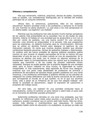 Dilemas y competencias

      Hay que remarcarlo, violencia, prejuicios, abusos de poder, injusticias,
todo es posible. Las competencias distinguidas por la claridad del análisis
participan de un conjunto coherente.

      ¡Ahora bien, la coherencia, justamente, falta en los sistemas
educativos! Nuestra sociedad invita a los profesores a sentarse en el borde
de una marmita en plena ebullición. Lo cual sitúa a los más perspicaces en
un dilema doble: ¿es legítimo? ¿es realista?

      Mientras que los profesores han sido durante mucho tiempo portadores
de los valores más presentables de su sociedad, hoy en día dudan de este
derecho. Valorar el trabajo en una sociedad que se acostumbra a vivir con el
diez por ciento de parados, ¿es una buena acción? En una caricatura
reciente, unos jóvenes se preguntaban si la escuela, más que prepararlos
para los exámenes, no debería formarlos para la «incriminación» (fórmula
que se utiliza en derecho francés para designar la apertura de una
instrucción judicial). Es cierto que muchos jóvenes tendrán que afrontar
condiciones bastante precarias, hechas de pequeños trabajos y tejemanejes.
Un análisis sutil del futuro probable de algunos públicos escolares podría
concluir en que inculcar el respeto escrupuloso de la ley es menos útil que
desarrollar el arte de que no te pillen cuando se vive de expedientes. En lo
sucesivo se plantea una duda -por lo menos en algunos sectores de la
escolaridad- sobre la correspondencia entre los valores que la enseñanza se
supone que transmite y de los cuales los jóvenes realmente tienen
necesidad. Siempre se puede apostar por la próxima llegada de una sociedad
ideal, pero el futuro radiante no dura mucho, la ingenuidad se vuelve
insoportable. O más exactamente, está repartida de forma muy desigual:
mientras que una parte nada desdeñable de profesores de primaria y
profesores de secundaria de estudios largos pueden instalarse con una cierta
inocencia, a los profesores enfrentados a públicos difíciles ya los estudios de
relegación les cuesta defenderse con toda la buena conciencia de los valores
que corresponde al mundo en el que sueñan, no en el que sus alumnos
viven, esto a pesar de la militancia de los que han elegido trabajar «ahí
donde la sociedad se desvanecía», según la expresión de Lascoumes a
propósito del trabajo social.

      Por otro lado, ¿es realista? En una sociedad conducida hacia el
individualismo, ¿cómo no sentirse un poco ridículo y sobre todo un poco solo
en el momento de defender grandes principios?

      Solamente profesores retirados en una zona muy protegida, que han
decidido no reflexionar sobre todos estos asuntos o animados por la fe del
carbonero, pueden considerar que el camino está todo hecho. Para los otros,
existen más dilemas e incertidumbres que respuestas. Si nuestras
sociedades hablan tanto de educación a la ciudadanía, es porque ya nada cae


                                                                           138
 