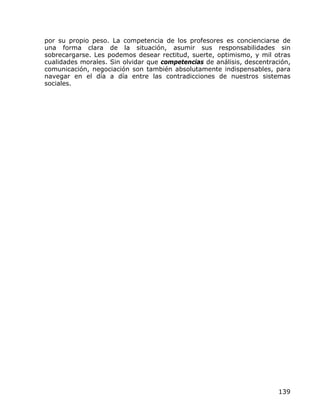 por su propio peso. La competencia de los profesores es concienciarse de
una forma clara de la situación, asumir sus responsabilidades sin
sobrecargarse. Les podemos desear rectitud, suerte, optimismo, y mil otras
cualidades morales. Sin olvidar que competencias de análisis, descentración,
comunicación, negociación son también absolutamente indispensables, para
navegar en el día a día entre las contradicciones de nuestros sistemas
sociales.




                                                                        139
 
