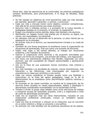 Ahora bien, bajo las apariencias de la continuidad, las prácticas pedagógicas
cambian lentamente, pero profundamente. A lo largo de décadas, estas
prácticas:

• Se han basado en objetivos de nivel taxonómico cada vez más elevado,
  por ejemplo, aprender a aprender, a razonar, a comunicar.
• Cada vez más a menudo tienen como objetivo construir competencias,
  más allá de los conocimientos que estas movilizan.
• Recurren más a métodos activos y a principios de la nueva escuela, a
  pedagogías basadas en el proyecto, el contrato, la cooperación.
• Exigen una disciplina menos estricta, dejan más libertad a los alumnos.
• Manifiestan un respeto mucho más grande por el alumno, su lógica, sus
  ritmos, sus necesidades, sus derechos.
• Se interesan más por el desarrollo de la persona, un poco menos por su
  adaptación en la sociedad.
• Se centran más en el alumno, sus representaciones iniciales y su modo de
  aprender.
• Conciben de una forma progresiva la enseñanza como la organización de
  situaciones de aprendizaje, más que como una sucesión de lecciones.
• Ceden más lugar a las tareas abiertas, al trabajo por situaciones
  problema, a los métodos de proyecto.
• Valoran la cooperación entre alumnos y les proponen actividades que
  exigen una forma de compartir, una división del trabajo, una negociación.
• Van hacia una planificación didáctica más flexible, negociada con otros
  alumnos, que sea susceptible de integrar oportunidades y aportaciones
  imprevisibles.
• Van en la línea de una evaluación menos normativa, más criterial y
  formativa.
• Son más sensibles a la pluralidad de culturas, menos etnocéntricas, más
  tolerantes a las diferencias, más preocupadas por organizar su
  coexistencia en clase que remitirlos a una norma.
• Cada vez menos consideran el fracaso escolar como una fatalidad y
  evolucionan en la línea del apoyo pedagógico, luego en la de la
  diferenciación de la enseñanza como discriminación positiva continua y
  preventiva.
• Se encargan en las clases normales, en nombre de la integración, de los
  alumnos antes situados en clases especializadas, debido a patologías o
  desventajas consideradas incompatibles con la escolaridad normal.
• Tienden a dividir el grupo clase estable como única estructura de trabajo
  a componer grupos de necesidad, proyecto, nivel y a organizarse a nivel
  de ciclos de aprendizaje plurianuales.
• Cada vez se organizan más con otros interventores, incluidos en una
  cooperación profesional continuada, incluso un verdadero equipo
  pedagógico.
• Cada vez más se enmarcan o influyen en la institución, que se convierte
  en un actor colectivo y dirige un proyecto o una política.
• Se articulan con más facilidad con las prácticas educativas de los padres,


                                                                         141
 
