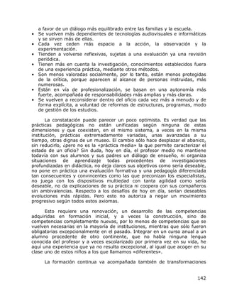 a favor de un diálogo más equilibrado entre las familias y la escuela.
• Se vuelven más dependientes de tecnologías audiovisuales e informáticas
  y se sirven más de ellas.
• Cada vez ceden más espacio a la acción, la observación y la
  experimentación.
• Tienden a volverse reflexivas, sujetas a una evaluación ya una revisión
  periódica.
• Tienen más en cuenta la investigación, conocimientos establecidos fuera
  de una experiencia práctica, mediante otros métodos.
• Son menos valoradas socialmente, por lo tanto, están menos protegidas
  de la crítica, porque aparecen al alcance de personas instruidas, más
  numerosas.
• Están en vía de profesionalización, se basan en una autonomía más
  fuerte, acompañada de responsabilidades más amplias y más claras.
• Se vuelven a reconsiderar dentro del oficio cada vez más a menudo y de
  forma explícita, a voluntad de reformas de estructuras, programas, modo
  de gestión de los estudios.

       La constatación puede parecer un poco optimista. Es verdad que las
prácticas pedagógicas no están unificadas según ninguna de estas
dimensiones y que coexisten, en el mismo sistema, a veces en la misma
institución, prácticas extremadamente variadas, unas avanzadas a su
tiempo, otras dignas de un museo. El cambio sólo hace desplazar el abanico,
sin reducirlo, ¿pero no es la «práctica media» la que permite caracterizar el
estado de un oficio? Sin duda, hoy en día, el profesor medio no mantiene
todavía con sus alumnos y sus padres un diálogo de ensueño, ni organiza
situaciones de aprendizaje todas procedentes de investigaciones
profundizadas en didáctica, no deja claros sus objetivos como sería deseable,
no pone en práctica una evaluación formativa y una pedagogía diferenciada
tan consecuentes y convincentes como las que preconizan los especialistas,
no juega con los dispositivos multiedad con tanta agilidad como sería
deseable, no da explicaciones de su práctica ni coopera con sus compañeros
sin ambivalencias. Respecto a los desafíos de hoy en día, serían deseables
evoluciones más rápidas. Pero esto no autoriza a negar un movimiento
progresivo según todos estos axiomas.

      Esto requiere una renovación, un desarrollo de las competencias
adquiridas en formación inicial, y a veces la construcción, sino de
competencias completamente nuevas, por lo menos de competencias que se
vuelven necesarias en la mayoría de instituciones, mientras que sólo fueron
obligatorias excepcionalmente en el pasado. Integrar en un curso anual a un
alumno procedente de otro continente, que no habla ninguna lengua
conocida del profesor y a veces escolarizado por primera vez en su vida, he
aquí una experiencia que ya no resulta excepcional, al igual que acoger en su
clase uno de estos niños a los que llamamos «diferentes».

     La formación continua va acompañada también de transformaciones


                                                                         142
 