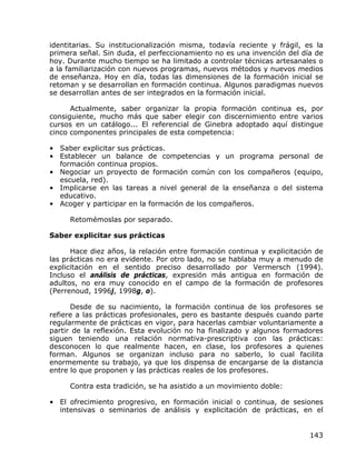 identitarias. Su institucionalización misma, todavía reciente y frágil, es la
primera señal. Sin duda, el perfeccionamiento no es una invención del día de
hoy. Durante mucho tiempo se ha limitado a controlar técnicas artesanales o
a la familiarización con nuevos programas, nuevos métodos y nuevos medios
de enseñanza. Hoy en día, todas las dimensiones de la formación inicial se
retoman y se desarrollan en formación continua. Algunos paradigmas nuevos
se desarrollan antes de ser integrados en la formación inicial.

      Actualmente, saber organizar la propia formación continua es, por
consiguiente, mucho más que saber elegir con discernimiento entre varios
cursos en un catálogo... El referencial de Ginebra adoptado aquí distingue
cinco componentes principales de esta competencia:

• Saber explicitar sus prácticas.
• Establecer un balance de competencias y un programa personal de
  formación continua propios.
• Negociar un proyecto de formación común con los compañeros (equipo,
  escuela, red).
• Implicarse en las tareas a nivel general de la enseñanza o del sistema
  educativo.
• Acoger y participar en la formación de los compañeros.

     Retomémoslas por separado.

Saber explicitar sus prácticas

      Hace diez años, la relación entre formación continua y explicitación de
las prácticas no era evidente. Por otro lado, no se hablaba muy a menudo de
explicitación en el sentido preciso desarrollado por Vermersch (1994).
Incluso el análisis de prácticas, expresión más antigua en formación de
adultos, no era muy conocido en el campo de la formación de profesores
(Perrenoud, 1996j, 1998g, o).

      Desde de su nacimiento, la formación continua de los profesores se
refiere a las prácticas profesionales, pero es bastante después cuando parte
regularmente de prácticas en vigor, para hacerlas cambiar voluntariamente a
partir de la reflexión. Esta evolución no ha finalizado y algunos formadores
siguen teniendo una relación normativa-prescriptiva con las prácticas:
desconocen lo que realmente hacen, en clase, los profesores a quienes
forman. Algunos se organizan incluso para no saberlo, lo cual facilita
enormemente su trabajo, ya que los dispensa de encargarse de la distancia
entre lo que proponen y las prácticas reales de los profesores.

     Contra esta tradición, se ha asistido a un movimiento doble:

• El ofrecimiento progresivo, en formación inicial o continua, de sesiones
  intensivas o seminarios de análisis y explicitación de prácticas, en el


                                                                         143
 