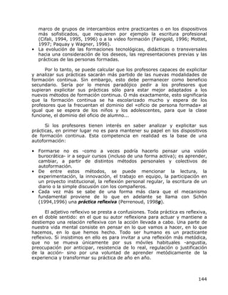 marco de grupos de intercambios entre practicantes o en los dispositivos
  más sofisticados, que requieren por ejemplo la escritura profesional
  (Cifali, 1994, 1995, 1996) o a la video formación (Faingold, 1996; Mottet,
  1997; Paquay y Wagner, 1996).
• La evolución de las formaciones tecnológicas, didácticas o transversales
  hacia una consideración de los deseos, las representaciones previas y las
  prácticas de las personas formadas.

      Por lo tanto, se puede calcular que los profesores capaces de explicitar
y analizar sus prácticas sacarán más partido de las nuevas modalidades de
formación continua. Sin embargo, esto debe permanecer como beneficio
secundario. Sería por lo menos paradójico pedir a los profesores que
supieran explicitar sus prácticas sólo para estar mejor adaptados a los
nuevos métodos de formación continua. O más exactamente, esto significaría
que la formación continua se ha escolarizado mucho y espera de los
profesores que la frecuentan el dominio del «oficio de persona formada» al
igual que se espera de los niños y los adolescentes, para que la clase
funcione, el dominio del oficio de alumno...

      Si los profesores tienen interés en saber analizar y explicitar sus
prácticas, en primer lugar no es para mantener su papel en los dispositivos
de formación continua. Esta competencia en realidad es la base de una
autoformación:

• Formarse no es -como a veces podría hacerlo pensar una visión
  burocrática- ir a seguir cursos (incluso de una forma activa); es aprender,
  cambiar, a partir de distintos métodos personales y colectivos de
  autoformación.
• De entre estos métodos, se puede mencionar la lectura, la
  experimentación, la innovación, el trabajo en equipo, la participación en
  un proyecto institucional, la reflexión personal regular, la escritura de un
  diario o la simple discusión con los compañeros.
• Cada vez más se sabe de una forma más clara que el mecanismo
  fundamental proviene de lo que en adelante se llama con Schón
  (1994,1996) una práctica reflexiva (Perrenoud, 1998g).

      El adjetivo reflexivo se presta a confusiones. Toda práctica es reflexiva,
en el doble sentido: en el que su autor reflexiona para actuar y mantiene a
destiempo una relación reflexiva con la acción llevada a cabo. Una parte de
nuestra vida mental consiste en pensar en lo que vamos a hacer, en lo que
hacemos, en lo que hemos hecho. Todo ser humano es un practicante
reflexivo. Si insistimos en ello es para invitar a una reflexión más metódica,
que no se mueva únicamente por sus móviles habituales -angustia,
preocupación por anticipar, resistencia de lo real, regulación o justificación
de la acción- sino por una voluntad de aprender metódicamente de la
experiencia y transformar su práctica de año en año.



                                                                            144
 