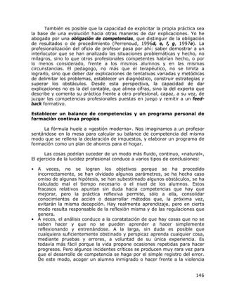 También es posible que la capacidad de explicitar la propia práctica sea
la base de una evolución hacia otras maneras de dar explicaciones. Yo he
abogado por una obligación de competencias, que distinguir de la obligación
de resultados o de procedimiento (Perrenoud, 1996d, e, f, g, 1997e). La
profesionalización del oficio de profesor pasa por ahí: saber demostrar a un
interlocutor que se han analizado las situaciones problemáticas y hecho, no
milagros, sino lo que otros profesionales competentes habrían hecho, o por
lo menos considerado, frente a los mismos alumnos y en las mismas
circunstancias. El pedagogo, no más que el terapéutico, no se limita a
lograrlo, sino que deber dar explicaciones de tentativas variadas y metódicas
de delimitar los problemas, establecer un diagnóstico, construir estrategias y
superar los obstáculos. Desde esta perspectiva, la capacidad de dar
explicaciones no es la del contable, que alinea cifras, sino la del experto que
describe y comenta su práctica frente a otro profesional, capaz, a su vez, de
juzgar las competencias profesionales puestas en juego y remitir a un feed-
back formativo.

Establecer un balance de competencias y un programa personal de
formación continua propios

     La fórmula huele a «gestión moderna». Nos imaginamos a un profesor
sentándose en la mesa para calcular su balance de competencia del mismo
modo que se rellena la declaración de impuestos, y elaborar un programa de
formación como un plan de ahorros para el hogar.

      Las cosas podrían suceder de un modo más fluido, continuo, «natural»,
El ejercicio de la lucidez profesional conduce a varios tipos de conclusiones:

• A veces, no se logran los objetivos porque se ha procedido
  incorrectamente, se han olvidado algunos parámetros, se ha hecho caso
  omiso de algunas hipótesis, se han subestimado algunos obstáculos, se ha
  calculado mal el tiempo necesario o el nivel de los alumnos. Estos
  fracasos relativos apuntan sin duda hacia competencias que hay que
  mejorar, pero la práctica reflexiva permite, sólo a ella, consolidar
  conocimientos de acción o desarrollar métodos que, la próxima vez,
  evitarán la misma decepción. Hay realmente aprendizaje, pero en cierto
  modo resulta responsable de la reflexión misma y de las regulaciones que
  genera.
• A veces, el análisis conduce a la constatación de que hay cosas que no se
  saben hacer y que no se pueden aprender a hacer simplemente
  reflexionando y entrenándose. A la larga, sin duda es posible que
  cualquiera suficientemente obstinado y perspicaz aprenda cualquier cosa,
  mediante pruebas y errores, a voluntad de su única experiencia. Es
  todavía más fácil porque la vida propone ocasiones repetidas para hacer
  progresos. Pero algunos incidentes críticos se producen muy rara vez para
  que el desarrollo de competencia se haga por el simple registro del error.
  De este modo, acoger un alumno inmigrado o hacer frente a la violencia


                                                                           146
 