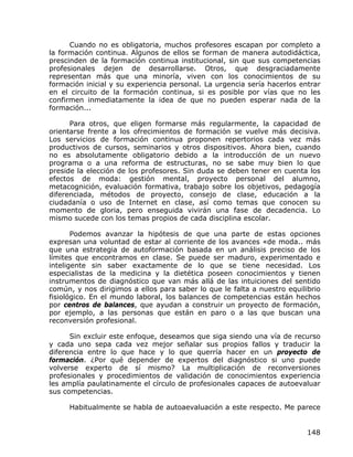 Cuando no es obligatoria, muchos profesores escapan por completo a
la formación continua. Algunos de ellos se forman de manera autodidáctica,
prescinden de la formación continua institucional, sin que sus competencias
profesionales dejen de desarrollarse. Otros, que desgraciadamente
representan más que una minoría, viven con los conocimientos de su
formación inicial y su experiencia personal. La urgencia sería hacerlos entrar
en el circuito de la formación continua, si es posible por vías que no les
confirmen inmediatamente la idea de que no pueden esperar nada de la
formación...

      Para otros, que eligen formarse más regularmente, la capacidad de
orientarse frente a los ofrecimientos de formación se vuelve más decisiva.
Los servicios de formación continua proponen repertorios cada vez más
productivos de cursos, seminarios y otros dispositivos. Ahora bien, cuando
no es absolutamente obligatorio debido a la introducción de un nuevo
programa o a una reforma de estructuras, no se sabe muy bien lo que
preside la elección de los profesores. Sin duda se deben tener en cuenta los
efectos de moda: gestión mental, proyecto personal del alumno,
metacognición, evaluación formativa, trabajo sobre los objetivos, pedagogía
diferenciada, métodos de proyecto, consejo de clase, educación a la
ciudadanía o uso de Internet en clase, así como temas que conocen su
momento de gloria, pero enseguida vivirán una fase de decadencia. Lo
mismo sucede con los temas propios de cada disciplina escolar.

       Podemos avanzar la hipótesis de que una parte de estas opciones
expresan una voluntad de estar al corriente de los avances «de moda.. más
que una estrategia de autoformación basada en un análisis preciso de los
límites que encontramos en clase. Se puede ser maduro, experimentado e
inteligente sin saber exactamente de lo que se tiene necesidad. Los
especialistas de la medicina y la dietética poseen conocimientos y tienen
instrumentos de diagnóstico que van más allá de las intuiciones del sentido
común, y nos dirigimos a ellos para saber lo que le falta a nuestro equilibrio
fisiológico. En el mundo laboral, los balances de competencias están hechos
por centros de balances, que ayudan a construir un proyecto de formación,
por ejemplo, a las personas que están en paro o a las que buscan una
reconversión profesional.

      Sin excluir este enfoque, deseamos que siga siendo una vía de recurso
y cada uno sepa cada vez mejor señalar sus propios fallos y traducir la
diferencia entre lo que hace y lo que querría hacer en un proyecto de
formación. ¿Por qué depender de expertos del diagnóstico si uno puede
volverse experto de sí mismo? La multiplicación de reconversiones
profesionales y procedimientos de validación de conocimientos experiencia
les amplía paulatinamente el círculo de profesionales capaces de autoevaluar
sus competencias.

     Habitualmente se habla de autoaevaluación a este respecto. Me parece


                                                                          148
 