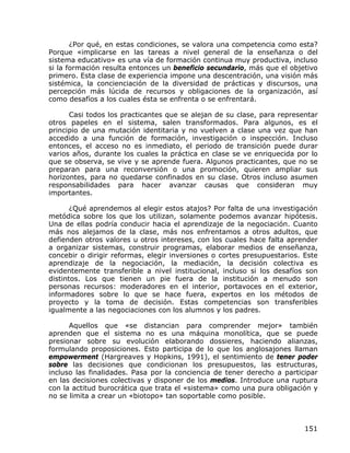 ¿Por qué, en estas condiciones, se valora una competencia como esta?
Porque «implicarse en las tareas a nivel general de la enseñanza o del
sistema educativo» es una vía de formación continua muy productiva, incluso
si la formación resulta entonces un beneficio secundario, más que el objetivo
primero. Esta clase de experiencia impone una descentración, una visión más
sistémica, la concienciación de la diversidad de prácticas y discursos, una
percepción más lúcida de recursos y obligaciones de la organización, así
como desafíos a los cuales ésta se enfrenta o se enfrentará.

      Casi todos los practicantes que se alejan de su clase, para representar
otros papeles en el sistema, salen transformados. Para algunos, es el
principio de una mutación identitaria y no vuelven a clase una vez que han
accedido a una función de formación, investigación o inspección. Incluso
entonces, el acceso no es inmediato, el periodo de transición puede durar
varios años, durante los cuales la práctica en clase se ve enriquecida por lo
que se observa, se vive y se aprende fuera. Algunos practicantes, que no se
preparan para una reconversión o una promoción, quieren ampliar sus
horizontes, para no quedarse confinados en su clase. Otros incluso asumen
responsabilidades para hacer avanzar causas que consideran muy
importantes.

       ¿Qué aprendemos al elegir estos atajos? Por falta de una investigación
metódica sobre los que los utilizan, solamente podemos avanzar hipótesis.
Una de ellas podría conducir hacia el aprendizaje de la negociación. Cuanto
más nos alejamos de la clase, más nos enfrentamos a otros adultos, que
defienden otros valores u otros intereses, con los cuales hace falta aprender
a organizar sistemas, construir programas, elaborar medios de enseñanza,
concebir o dirigir reformas, elegir inversiones o cortes presupuestarios. Este
aprendizaje de la negociación, la mediación, la decisión colectiva es
evidentemente transferible a nivel institucional, incluso si los desafíos son
distintos. Los que tienen un pie fuera de la institución a menudo son
personas recursos: moderadores en el interior, portavoces en el exterior,
informadores sobre lo que se hace fuera, expertos en los métodos de
proyecto y la toma de decisión. Estas competencias son transferibles
igualmente a las negociaciones con los alumnos y los padres.

      Aquellos que «se distancian para comprender mejor» también
aprenden que el sistema no es una máquina monolítica, que se puede
presionar sobre su evolución elaborando dossieres, haciendo alianzas,
formulando proposiciones. Esto participa de lo que los anglosajones llaman
empowerment (Hargreaves y Hopkins, 1991), el sentimiento de tener poder
sobre las decisiones que condicionan los presupuestos, las estructuras,
incluso las finalidades. Pasa por la conciencia de tener derecho a participar
en las decisiones colectivas y disponer de los medios. Introduce una ruptura
con la actitud burocrática que trata el «sistema» como una pura obligación y
no se limita a crear un «biotopo» tan soportable como posible.



                                                                          151
 