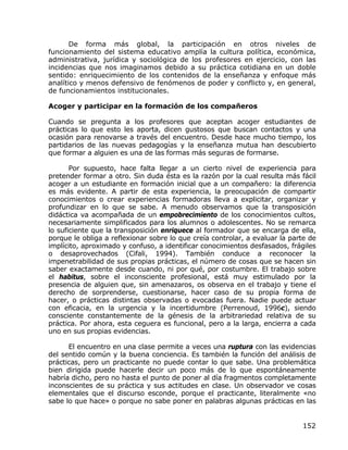 De forma más global, la participación en otros niveles de
funcionamiento del sistema educativo amplía la cultura política, económica,
administrativa, jurídica y sociológica de los profesores en ejercicio, con las
incidencias que nos imaginamos debido a su práctica cotidiana en un doble
sentido: enriquecimiento de los contenidos de la enseñanza y enfoque más
analítico y menos defensivo de fenómenos de poder y conflicto y, en general,
de funcionamientos institucionales.

Acoger y participar en la formación de los compañeros

Cuando se pregunta a los profesores que aceptan acoger estudiantes de
prácticas lo que esto les aporta, dicen gustosos que buscan contactos y una
ocasión para renovarse a través del encuentro. Desde hace mucho tiempo, los
partidarios de las nuevas pedagogías y la enseñanza mutua han descubierto
que formar a alguien es una de las formas más seguras de formarse.

       Por supuesto, hace falta llegar a un cierto nivel de experiencia para
pretender formar a otro. Sin duda ésta es la razón por la cual resulta más fácil
acoger a un estudiante en formación inicial que a un compañero: la diferencia
es más evidente. A partir de esta experiencia, la preocupación de compartir
conocimientos o crear experiencias formadoras lleva a explicitar, organizar y
profundizar en lo que se sabe. A menudo observamos que la transposición
didáctica va acompañada de un empobrecimiento de los conocimientos cultos,
necesariamente simplificados para los alumnos o adolescentes. No se remarca
lo suficiente que la transposición enriquece al formador que se encarga de ella,
porque le obliga a reflexionar sobre lo que creía controlar, a evaluar la parte de
implícito, aproximado y confuso, a identificar conocimientos desfasados, frágiles
o desaprovechados (Cifali, 1994). También conduce a reconocer la
impenetrabilidad de sus propias prácticas, el número de cosas que se hacen sin
saber exactamente desde cuando, ni por qué, por costumbre. El trabajo sobre
el habitus, sobre el inconsciente profesional, está muy estimulado por la
presencia de alguien que, sin amenazaros, os observa en el trabajo y tiene el
derecho de sorprenderse, cuestionarse, hacer caso de su propia forma de
hacer, o prácticas distintas observadas o evocadas fuera. Nadie puede actuar
con eficacia, en la urgencia y la incertidumbre (Perrenoud, 1996c), siendo
consciente constantemente de la génesis de la arbitrariedad relativa de su
práctica. Por ahora, esta ceguera es funcional, pero a la larga, encierra a cada
uno en sus propias evidencias.

      El encuentro en una clase permite a veces una ruptura con las evidencias
del sentido común y la buena conciencia. Es también la función del análisis de
prácticas, pero un practicante no puede contar lo que sabe. Una problemática
bien dirigida puede hacerle decir un poco más de lo que espontáneamente
habría dicho, pero no hasta el punto de poner al día fragmentos completamente
inconscientes de su práctica y sus actitudes en clase. Un observador ve cosas
elementales que el discurso esconde, porque el practicante, literalmente «no
sabe lo que hace» o porque no sabe poner en palabras algunas prácticas en las


                                                                             152
 