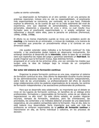 cuales se siente vulnerable.

       La observación es formadora en el otro sentido: al ver una persona de
prácticas reaccionar, incluso sino es «de su responsabilidad», el practicante
más experimentado se conciencia, por contraste, de lo que hace. Pretende
explicar la diferencia, se da cuenta de que no se trata solamente del nivel de
experiencia, sino que depende de personalidades, elecciones, historias
personales, obsesiones y angustias de unos y otros. Lo cual resulta muy
formador para el practicante experimentado y, si acepta verbalizar sus
reflexiones y discutir sobre ellas, para la persona en prácticas (Perrenoud,
1994c, 1998c, 1998e).

El efecto no es menos importante cuando se inicia una verdadera acción de
coaching, a la manera de un entrenador, o incluso de modelaje, a la manera de
un instructor que prescribe un procedimiento eficaz y lo controla en una
dimensión doble.

      ¿Se pueden extender estos métodos a la formación continua? Es más
reciente, y los practicantes dudan todavía en observarse mutuamente. Sin
embargo asistimos al desarrollo de la intervisión, sobre la base de un contrato
claro que especifica las reglas del juego y garantiza sobretodo un feed-back. Se
puede imaginar que la formación mutua, bajo distintas formas,
progresará en el curso de los próximos años, una vez vencidos los miedos que
surgen ante la idea de trabajar bajo la mirada de un compañero
experimentado.

Ser actor del sistema de formación continua

      Organizar la propia formación continua es una cosa, organizar el sistema
de formación continua es otra. Esto último ha dependido durante mucho tiempo
de las administraciones escolares o de centros de formación independientes,
sobre todo de las universidades. La profesionalización del oficio de docente
exige colaboraciones entre los poderes organizadores de la escuela, los centros
de formación independientes y las asociaciones profesionales de profesores.

       Para que se desarrolle esta colaboración, es importante que el debate se
inicie en los lugares de formación continua, en beneficio de un diálogo entre
profesionales, formadores y responsables de formación, antes de ser objeto de
negociaciones «a alto nivel". En este último estadio, se pueden negociar
recursos, tiempos de formación, estatutos, pero las orientaciones, las
prioridades, los contenidos y los métodos deberían proceder de una elaboración
cooperativa, de una palabra compartida sobre la formación. Hoy en día, ésta no
está todavía muy desarrollada. Sería importante que cada vez más los
profesores se sintieran responsables de la política de formación continua e
intervinieran en ella, de forma individual o colectiva, en los procesos de
decisión.



                                                                            153
 