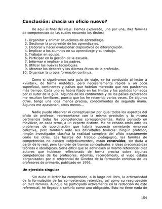 Conclusión: ¿hacia un oficio nuevo?
     He aquí el final del viaje. Hemos explorado, una por una, diez familias
de competencias de las cuales recuerdo los títulos:

 1. Organizar y animar situaciones de aprendizaje.
 2. Gestionar la progresión de los aprendizajes.
 3. Elaborar y hacer evolucionar dispositivos de diferenciación.
 4. Implicar a los alumnos en su aprendizaje y su trabajo.
 5. Trabajar en equipo.
 6. Participar en la gestión de la escuela.
 7. Informar e implicar a los padres.
 8. Utilizar las nuevas tecnologías.
 9. Afrontar los deberes y los dilemas éticos de la profesión.
10. Organizar la propia formación continua.

      Como si siguiéramos una guía de viaje, se ha conducido al lector a
«visitar», de forma metódica, pero necesariamente rápida y un poco
superficial, continentes y países que habrían merecido que nos paráramos
más tiempo. Cada uno se habrá fijado en los límites y los partidos tomados
por el autor de la guía. Algunos de los continentes y de los países explorados
me resultan familiares, puesto que los he recorrido varias veces. De algunos
otros, tengo una idea menos precisa, conocimientos de segunda mano.
Algunos me apasionan, otros menos...

       Nadie puede observar ni conceptualizar por igual todos los aspectos del
oficio de profesor, representarse con la misma precisión y la misma
pertinencia todas las competencias correspondientes. Había pensado en
movilizar, en cada tema, a un experto distinto. Me he echado atrás ante los
problemas de coordinación que habría supuesto semejante empresa
colectiva, pero también ante sus dificultades teóricas: ningún profesor,
ningún investigador clasifica la realidad compleja del oficio exactamente
como los otros. Las facetas del trabajo pedagógico, las familias de
competencias no existen «objetivamente», están construidas, sin duda a
partir de lo real, pero también de tramas conceptuales e ideas preconcebidas
teóricas e ideológicas. Sería difícil que se adhiriesen al mismo referencial diez
autores que hubieran reflexionado de forma precisa sobre algunas
competencias de los profesores. Además, recordémoslo, el viaje estaba
«organizado» por el referencial de Ginebra de la formación continua de los
profesores de primaria, publicado en 1996.

Un ejercicio singular

      Sin duda el lector ha comprobado, a lo largo del libro, la arbitrariedad
de la formulación de las competencias retenidas, así como su reagrupación
en diez familias. Aunque he participado activamente en la redacción de este
referencial, he llegado a sentirlo como una obligación. Esto no tiene nada de


                                                                             154
 
