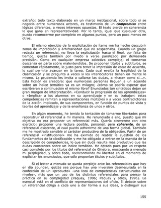 extraño: todo texto elaborado en un marco institucional, sobre todo si se
negocia entre numerosos actores, es testimonio de un compromiso entre
lógicas diferentes, a veces intereses opuestos. El texto pierde en coherencia
lo que gana en representatividad. Por lo tanto, igual que cualquier otro,
puedo reconocerme por completo en algunos puntos, pero un poco menos en
otros.

       El mismo ejercicio de la explicitación de ítems me ha hecho descubrir
zonas de imprecisión y arbitrariedad que no sospechaba. Cuando un grupo
redacta un referencial, no lleva la explicitación hasta el final, por falta de
tiempo, quizás también por miedo a verse paralizado por demasiada
precisión. Como en cualquier empresa colectiva compleja, el consenso
descansa en parte sobre malentendidos. Se proponen títulos y subtítulos, se
comentan rápidamente, lo justo para tener la impresión de estar de acuerdo,
lo cual permite avanzar en la tarea. Cada cual evalúa la fragilidad de la
clasificación y se pregunta a veces si los interlocutores tienen en mente lo
mismo. La prudencia les invita a callarse las dudas, a «hacer como si...».
Esta ficción es creadora: que numerosas personas lleguen a un acuerdo
sobre un índice temático ya es un milagro; ¿cómo se podría esperar que
escribieran a continuación el mismo libro? Enunciados tan sintéticos dejan un
gran margen de interpretación. «Conducir la progresión de los aprendizajes»
o «Implicar a los alumnos en su aprendizaje y en su trabajo»: estas
competencias remiten a representaciones múltiples y a veces contradictorias
de la acción implicada, de sus componentes, en función de puntos de vista y
teorías del aprendizaje y de la enseñanza de unos y otros.

      En algún momento, he tenido la tentación de tomarme libertades para
reconstruir el referencial a mi manera. He renunciado a ello, puesto que mi
objetivo no era proponer un referencial más. Quería atreverme con otro
ejercicio: proponer una lectura posible, personal, pero coherente, de un
referencial existente, al cual puedo adherirme de una forma global. También
me he mostrado sensible al carácter productivo de la obligación. Partir de un
referencial «institucional» me ha eximido de reabrir la cuestión de los
fundamentos de la clasificación y me ha obligado a entrar en la esencia de la
descripción de competencias, lo que sin duda resulta más productivo que las
dudas constantes sobre un índice temático. He optado pues por un respeto
casi completo por los títulos del referencial de Ginebra, mostrando a menudo
mi perplejidad, y sobre todo, reencontrando mi libertad en el momento de
explicitar los enunciados, que sólo proponían títulos y subtítulos.

      Si el lector a menudo se queda perplejo ante los referenciales que hoy
en día abundan, quizás sea porque hay una inversión desmesurada en la
confección de un «producto» -una lista de competencias estructuradas en
niveles-, más que un uso de los distintos referenciales para pensar la
práctica en su complejidad (Paquay, 1996; Paquay y otros, 1996). Lo
esencial está en el conflicto de representaciones del oficio. El debate sobre
un referencial obliga a cada uno a dar forma a sus ideas, a distinguir sus


                                                                          155
 