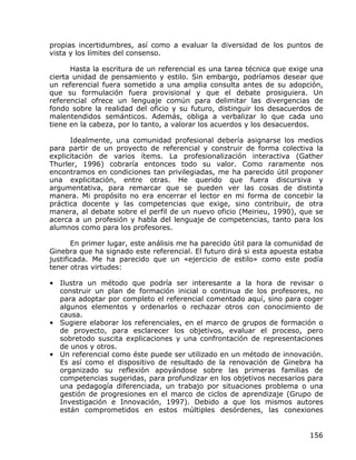 propias incertidumbres, así como a evaluar la diversidad de los puntos de
vista y los límites del consenso.

      Hasta la escritura de un referencial es una tarea técnica que exige una
cierta unidad de pensamiento y estilo. Sin embargo, podríamos desear que
un referencial fuera sometido a una amplia consulta antes de su adopción,
que su formulación fuera provisional y que el debate prosiguiera. Un
referencial ofrece un lenguaje común para delimitar las divergencias de
fondo sobre la realidad del oficio y su futuro, distinguir los desacuerdos de
malentendidos semánticos. Además, obliga a verbalizar lo que cada uno
tiene en la cabeza, por lo tanto, a valorar los acuerdos y los desacuerdos.

      Idealmente, una comunidad profesional debería asignarse los medios
para partir de un proyecto de referencial y construir de forma colectiva la
explicitación de varios ítems. La profesionalización interactiva (Gather
Thurler, 1996) cobraría entonces todo su valor. Como raramente nos
encontramos en condiciones tan privilegiadas, me ha parecido útil proponer
una explicitación, entre otras. He querido que fuera discursiva y
argumentativa, para remarcar que se pueden ver las cosas de distinta
manera. Mi propósito no era encerrar el lector en mi forma de concebir la
práctica docente y las competencias que exige, sino contribuir, de otra
manera, al debate sobre el perfil de un nuevo oficio (Meirieu, 1990), que se
acerca a un profesión y habla del lenguaje de competencias, tanto para los
alumnos como para los profesores.

       En primer lugar, este análisis me ha parecido útil para la comunidad de
Ginebra que ha signado este referencial. El futuro dirá si esta apuesta estaba
justificada. Me ha parecido que un «ejercicio de estilo» como este podía
tener otras virtudes:

• Ilustra un método que podría ser interesante a la hora de revisar o
  construir un plan de formación inicial o continua de los profesores, no
  para adoptar por completo el referencial comentado aquí, sino para coger
  algunos elementos y ordenarlos o rechazar otros con conocimiento de
  causa.
• Sugiere elaborar los referenciales, en el marco de grupos de formación o
  de proyecto, para esclarecer los objetivos, evaluar el proceso, pero
  sobretodo suscita explicaciones y una confrontación de representaciones
  de unos y otros.
• Un referencial como éste puede ser utilizado en un método de innovación.
  Es así como el dispositivo de resultado de la renovación de Ginebra ha
  organizado su reflexión apoyándose sobre las primeras familias de
  competencias sugeridas, para profundizar en los objetivos necesarios para
  una pedagogía diferenciada, un trabajo por situaciones problema o una
  gestión de progresiones en el marco de ciclos de aprendizaje (Grupo de
  Investigación e Innovación, 1997). Debido a que los mismos autores
  están comprometidos en estos múltiples desórdenes, las conexiones


                                                                          156
 