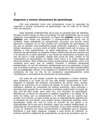 1
Organizar y animar situaciones de aprendizaje
       ¿Por qué presentar como una competencia nueva la capacidad de
organizar y animar situaciones de aprendizaje? ¿No se halla en el mismo
oficio de docente?

       Todo depende evidentemente de lo que se esconda bajo las palabras.
Durante mucho tiempo el oficio de profesor ha sido identificado con el curso
magistral, acompañado de ejercicios. La figura del magister remite a la del
discípulo, que «bebe sus palabras» y continuamente se forma con su
contacto, luego trabajando su pensamiento. Escuchar una lección, hacer
ejercicios o estudiar en un libro pueden ser actividades de aprendizaje. De
ahí que el profesor más tradicional pueda pretender organizar y fomentar
dichas situaciones, un poco como el señor Jourdain hacía con la prosa, sin
saberlo, o más exactamente, sin darle importancia. La idea misma de
situación de aprendizaje no presenta ningún interés para los que piensan que
a la escuela se va para aprender y que todas las situaciones se supone que
han de servir a este propósito. Desde este punto de vista, insistir en las
«situaciones de aprendizaje» no añade nada nuevo a la visión clásica del
oficio de profesor. Esta insistencia incluso puede parecer pedante, como si se
insistiera para decir que un médico «concibe y fomenta situaciones
terapéuticas», en vez de reconocer simplemente que cura pacientes, al igual
que el profesor instruye a sus alumnos. Excepto los que están familiarizados
con las pedagogías activas y los trabajos en didáctica de las disciplinas, los
profesores de hoy en día no se consideran espontáneamente como
«diseñadores y animadores de situaciones de aprendizaje».

       ¿Se trata de una simple cuestión de vocabulario o tienen motivos
para resistirse a un modo de ver que sólo puede complicarles la vida?
Cojamos el ejemplo del profesor universitario de primer ciclo, porque
todavía se encuentra en la mayoría de países. El curso se imparte en un
anfiteatro, delante de centenares de rostros anónimos. ¡Que entienda y
aprenda quien pueda! Por un momento el profesor podría tener la ilusión de
que crea de este modo, para cada uno, una situación de aprendizaje,
definida por el hecho de escuchar la palabra magistral y el trabajo de la
toma de notas, por la comprensión y la reflexión que se supone que
suscita. Si lo piensa, se dará cuenta de que la estandarización aparente de
la situación es una ficción, que existen tantas situaciones distintas como
estudiantes. Cada uno vive el curso en función de sus ganas y su
disponibilidad, de lo que oye y entiende, según sus medios intelectuales, su
capacidad de concentración, lo que le interesa, lo que tiene sentido para él,
lo que se relaciona con otros conocimientos o realidades que le resultan
familiares o que logra imaginar. Llegado a este punto de reflexión, el
profesor tendrá la sabiduría de suspenderla, so pena de considerar que en


                                                                            16
 