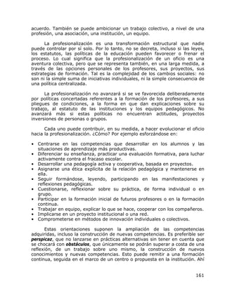 acuerdo. También se puede ambicionar un trabajo colectivo, a nivel de una
profesión, una asociación, una institución, un equipo.

      La profesionalización es una transformación estructural que nadie
puede controlar por sí solo. Por lo tanto, no se decreta, incluso si las leyes,
los estatutos, las políticas de la educación pueden favorecer o frenar el
proceso. Lo cual significa que la profesionalización de un oficio es una
aventura colectiva, pero que se representa también, en una larga medida, a
través de las opciones personales de los profesores, sus proyectos, sus
estrategias de formación. Tal es la complejidad de los cambios sociales: no
son ni la simple suma de iniciativas individuales, ni la simple consecuencia de
una política centralizada.

      La profesionalización no avanzará si se ve favorecida deliberadamente
por políticas concertadas referentes a la formación de los profesores, a sus
pliegues de condiciones, a la forma en que dan explicaciones sobre su
trabajo, al estatuto de las instituciones y los equipos pedagógicos. No
avanzará más si estas políticas no encuentran actitudes, proyectos
inversiones de personas o grupos.

      Cada uno puede contribuir, en su medida, a hacer evolucionar el oficio
hacia la profesionalización. ¿Cómo? Por ejemplo esforzándose en:

• Centrarse en las competencias que desarrollar en los alumnos y las
  situaciones de aprendizaje más productivas.
• Diferenciar su enseñanza, practicar una evaluación formativa, para luchar
  activamente contra el fracaso escolar.
• Desarrollar una pedagogía activa y cooperativa, basada en proyectos.
• Asignarse una ética explícita de la relación pedagógica y mantenerse en
  ella.
• Seguir formándose, leyendo, participando en las manifestaciones y
  reflexiones pedagógicas.
• Cuestionarse, reflexionar sobre su práctica, de forma individual o en
  grupo.
• Participar en la formación inicial de futuros profesores o en la formación
  continua.
• Trabajar en equipo, explicar lo que se hace, cooperar con los compañeros.
• Implicarse en un proyecto institucional o una red.
• Comprometerse en métodos de innovación individuales o colectivos.

      Estas orientaciones suponen la ampliación de las competencias
adquiridas, incluso la construcción de nuevas competencias. Es preferible ser
perspicaz, que no lanzarse en prácticas alternativas sin tener en cuenta que
se chocará con obstáculos, que únicamente se podrán superar a costa de una
reflexión, de un trabajo sobre uno mismo, la construcción de nuevos
conocimientos y nuevas competencias. Esto puede remitir a una formación
continua, seguida en el marco de un centro o propuesta en la institución. Ahí


                                                                           161
 