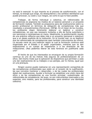 no está lo esencial: lo que importa es el proceso de autoformación, con el
tiempo, la energía que exige, los desequilibrios y los cambios identitarios que
puede provocar, su coste y sus riesgos, así como lo que lo hace posible.

       Trabajar, de forma individual o colectiva, en referenciales de
competencias es asignarse los medios de un balance personal y un proyecto
de formación realista. También es prepararse para dar explicaciones sobre su
acción profesional en términos de obligación de competencias más que
resultados o procedimientos (Perrenoud, 1997e). En el mejor de los mundos,
los profesores eligen libremente elaborar un balance y construir
competencias, sin que sea necesario incitarlos a ello de forma autoritaria o
con sanciones o recompensas en mano. Idealmente, la autoformación resulta
de una práctica reflexiva que debe más a un proyecto (personal o colectivo)
que a un deseo explícito de la institución. En el mundo real, no es ilegítimo
que los referenciales de competencias sean también instrumentos de control.
La escuela viene de una tradición según la cual la formación continua está
organizada por el Estado o el poder organizador, mientras que se dan
explicaciones a un cuerpo de inspectores o a los directores de las
instituciones. ¿Nos podemos liberar de esta herencia sin justificarla cada
uno?

       El hecho de que los interesados se encarguen de su propia formación
continua es uno de los índices más seguros de profesionalización de un
oficio. Del mismo modo que la aplicación de dispositivos que permitan a cada
uno dar explicaciones de su trabajos a sus parejas, por lo menos, igual que
en una jerarquía.

      Ningún avance puede realizarse sin una representación compartida de
las competencias profesionales que están en el corazón de la cualificación,
las que conviene mantener y desarrollar, y de las cuales los profesionales
deben dar explicaciones. Ayudar a formular ya estabilizar una visión clara del
oficio y de las competencias es una función principal –subestimada- de
referenciales de competencia. Así pues, no son instrumentos reservados a los
expertos, sino medios, para los profesionales, para construir una identidad
colectiva.




                                                                           162
 