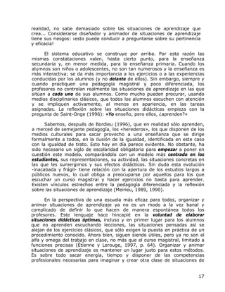 realidad, no sabe demasiado sobre las situaciones de aprendizaje que
crea... Considerarse diseñador y animador de situaciones de aprendizaje
tiene sus riesgos: ¡esto puede conducir a preguntarse sobre su pertinencia
y eficacia!

      El sistema educativo se construye por arriba. Por esta razón las
mismas constataciones valen, hasta cierto punto, para la enseñanza
secundaria y, en menor medida, para la enseñanza primaria. Cuando los
alumnos son niños o adolescentes, no son tan numerosos y la enseñanza es
más interactiva; se da más importancia a los ejercicios o a las experiencias
conducidas por los alumnos (y no delante de ellos). Sin embargo, siempre y
cuando practiquen una pedagogía magistral y poco diferenciada, los
profesores no controlan realmente las situaciones de aprendizaje en las que
sitúan a cada uno de sus alumnos. Como mucho pueden procurar, usando
medios disciplinarios clásicos, que todos los alumnos escuchen con atención
y se impliquen activamente, al menos en apariencia, en las tareas
asignadas. La reflexión sobre las situaciones didácticas empieza con la
pregunta de Saint-Onge (1996): «Yo enseño, pero ellos, ¿aprenden?»

      Sabemos, después de Bordieu (1996), que en realidad sólo aprenden,
a merced de semejante pedagogía, los «herederos», los que disponen de los
medios culturales para sacar provecho a una enseñanza que se dirige
formalmente a todos, en la ilusión de la igualdad, identificada en este caso
con la igualdad de trato. Esto hoy en día parece evidente. No obstante, ha
sido necesario un siglo de escolaridad obligatoria para empezar a poner en
cuestión este modelo, comparándolo con un modelo más centrado en los
estudiantes, sus representaciones, su actividad, las situaciones concretas en
las que les sumergimos y sus efectos didácticos. Sin duda esta evolución
-inacabada y frágil- tiene relación con la apertura de los estudios largos a
públicos nuevos, lo cual obliga a preocuparse por aquellos para los que
escuchar un curso magistral y hacer ejercicios no basta para aprender.
Existen vínculos estrechos entre la pedagogía diferenciada y la reflexión
sobre las situaciones de aprendizaje (Meirieu, 1989, 1990).

      En la perspectiva de una escuela más eficaz para todos, organizar y
animar situaciones de aprendizaje ya no es un modo a la vez banal y
complicado de definir lo que hacen de manera espontánea todos los
profesores. Este lenguaje hace hincapié en la voluntad de elaborar
situaciones didácticas óptimas, incluso y en primer lugar para los alumnos
que no aprenden escuchando lecciones, las situaciones pensadas así se
alejan de los ejercicios clásicos, que sólo exigen la puesta en práctica de un
procedimiento conocido. Ahora bien, siguen siendo útiles, pero ya no son el
alfa y omega del trabajo en clase, no más que el curso magistral, limitado a
funciones precisas (Étienne y Lerouge, 1997, p. 64). Organizar y animar
situaciones de aprendizaje es mantener un lugar justo para estos métodos.
Es sobre todo sacar energía, tiempo y disponer de las competencias
profesionales necesarias para imaginar y crear otra clase de situaciones de


                                                                           17
 