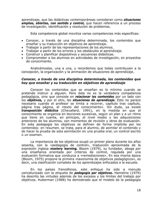 aprendizaje, que las didácticas contemporáneas consideran como situaciones
amplias, abiertas, con sentido y control, que hacen referencia a un proceso
de investigación, identificación y resolución de problemas.

      Esta competencia global moviliza varias competencias más específicas:

•   Conocer, a través de una disciplina determinada, los contenidos que
    enseñar y su traducción en objetivos de aprendizaje.
•   Trabajar a partir de las representaciones de los alumnos.
•   Trabajar a partir de los errores y los obstáculos al aprendizaje.
•   Construir y planificar dispositivos y secuencias didácticas.
•   Comprometer a los alumnos en actividades de investigación, en proyectos
    de conocimiento.

     Analicémoslas, una a una, y recordemos que todas contribuyen a la
concepción, la organización y la animación de situaciones de aprendizaje.

Conocer, a través de una disciplina determinada, los contenidos que
hay que enseñar y su traducción en objetivos de aprendizaje

      Conocer los contenidos que se enseñan es lo mínimo cuando se
pretende instruir a alguien. Pero ésta no es la verdadera competencia
pedagógica, sino que consiste en relacionar los contenidos por un lado con
los objetivos, y por el otro, las situaciones de aprendizaje. Esto no parece
necesario cuando el profesor se limita a recorrer, capítulo tras capítulo,
página tras página, el «texto del conocimiento». Sin duda, ya existe
transposición didáctica (Chevallard, 1991), en la medida en que el
conocimiento se organiza en lecciones sucesivas, según un plan y a un ritmo
que tiene en cuenta, en principio, el nivel medio y las adquisiciones
anteriores de los alumnos, con momentos de revisión y otros de evaluación.
En esta pedagogía los objetivos se definen de forma implícita por los
contenidos: en resumen, se trata, para el alumno, de asimilar el contenido y
de hacer la prueba de esta asimilación en una prueba oral, un control escrito
o un examen.

      La importancia de los objetivos ocupó un primer plano durante los años
sesenta, con la «pedagogía de control», traducción aproximada de la
expresión inglesa mastery learning. Bloom (1979), su fundador, aboga por
una enseñanza orientada por criterios de control, regulada por una
evaluación formativa que conduzca a «remediaciones». En esa misma época
(Bloom, 1975) propone la primera «taxonomía de objetivos pedagógicos», es
decir, una clasificación completa de los aprendizajes enfocados a la escuela.

      En los países francófonos, este enfoque ha sido a menudo
caricaturizado con la etiqueta de pedagogía por objetivos. Hameline (1979)
ha descrito las virtudes además de los excesos y los límites del trabajo por
objetivos. Huberman (1988) ha demostrado que el modelo de la pedagogía


                                                                          18
 
