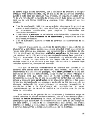 de control sigue siendo pertinente, con la condición de ampliarla e integrar
enfoques más constructivistas. Hoy en día, nadie aboga por una enseñanza
guiada a cada paso por objetivos muy precisos, en seguida probados con el
fin de una remediación inmediata. La enseñanza sin duda persigue objetivos,
pero no de una forma mecánica y obsesiva. Estos intervienen en tres
estadios:

•   El de la planificación didáctica, no para dictar situaciones de aprendizaje
    propias a cada objetivo, sino para identificar los objetivos trabajados en
    las situaciones consideradas, para elegirlas y fomentarlas con
    conocimiento de causa.
•   El del análisis a posteriori de situaciones y de actividades, cuando se trata
    de delimitar lo que realmente se ha desarrollado y modificar la serie de
    actividades propuestas.
•   El de la evaluación, cuando se trata de controlar las experiencias de los
    alumnos.

      Traducir el programa en objetivos de aprendizaje y estos últimos en
situaciones y actividades posibles no es una actividad lineal, que permitiría
honrar cada objetivo por separado. Los conocimientos y habilidades de alto
nivel se construyen en situaciones múltiples, complejas, de las cuales cada
una persigue varios objetivos, a veces en varias disciplinas. Para organizar y
favorecer semejantes situaciones de aprendizaje, es indispensable que el
profesor controle los conocimientos, que tenga más de una lección de
ventaja respecto a los alumnos y sea capaz de encontrar lo esencial bajo
múltiples apariencias, en contextos variados.

      «Lo que se concibe correctamente se expresa con claridad y las
palabras para decirlo salen con facilidad», decía Boileau. Hoy en día, nos
encontramos más allá de este precepto. Para hacer aprender, no basta con
estructurar el texto del conocimiento, luego «leerlo» de modo inteligible y
con energía, sino que esto exige al menos talentos didácticos. La
competencia necesaria hoy en día es controlar los contenidos con suficiente
soltura y distancia para construirlos en las situaciones abiertas y las tareas
complejas, aprovechando las ocasiones, partiendo de los intereses de los
alumnos, explotando los acontecimientos, en resumen, favoreciendo la
apropiación activa y la transferencia de conocimientos, sin pasar
necesariamente por su exposición metódica, en el orden prescrito por un
índice de contenidos.

      Esta soltura en la gestión de las situaciones y contenidos exige un
control personal, no sólo de los conocimientos, sino de lo que Develay (1992)
llamaba la matriz disciplinaria, es decir, los conceptos, las preguntas, los
paradigmas que estructuran los conocimientos en el seno de una disciplina.
Sin este control, la unidad de los conocimientos está perdida, los árboles
esconden el bosque y la capacidad de reconstruir una planificación didáctica
a partir de los alumnos y de los acontecimientos se ve debilitada.


                                                                              19
 