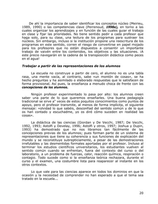 De ahí la importancia de saber identificar los conceptos núcleo (Meirieu,
1989, 1990) o las competencias clave (Perrenoud, 1998a), en torno a las
cuales organizar los aprendizajes y en función de las cuales guiar el trabajo
en clase y fijar las prioridades. No tiene sentido pedir a cada profesor que
haga solo, para su clase, una lectura de los programas para sustraer los
núcleos. Sin embargo, incluso si la institución propone una reescritura de los
programas en este sentido, corren el riesgo de convertirse en papel mojado
para los profesores que no están dispuestos a consentir un importante
trabajo de vaivén entre los contenidos, los objetivos y las situaciones. ¡A
este precio navegarán en la cadena de la transposición didáctica como peces
en el agua!

Trabajar a partir de las representaciones de los alumnos

      La escuela no construye a partir de cero, el alumno no es una tabla
rasa, una mente vacía, al contrario, sabe «un montón de cosas», se ha
hecho preguntas y ha asimilado o elaborado respuestas que le satisfacen de
forma provisional. Así pues, la enseñanza a menudo choca de frente con las
concepciones de los alumnos.

      Ningún profesor experimentado lo pasa por alto: los alumnos creen
saber una parte de lo que queremos enseñarles. Una buena pedagogía
tradicional se sirve a" veces de estos poquitos conocimientos como puntos de
apoyo, pero el profesor transmite, al menos de forma implícita, el siguiente
mensaje: «olvidad lo que sabéis, desconfiad del sentido común y de lo que
os han contado y escuchadme, yo os diré cómo suceden en realidad las
cosas».

       La didáctica de las ciencias (Giordan y De Vecchi, 1987; De Vecchi,
1992, 1993; Astolfi y Develay, 1996; Astolfi y otros, 1997; Joshua y Dupin,
1993) ha demostrado que no nos libramos tan fácilmente de las
concepciones previas de los alumnos; pues forman parte de un sistema de
representaciones que tiene su coherencia y sus funciones de explicación del
mundo y se reconstituye subrepticiamente, a pesar de las demostraciones
irrefutables y las desmentidas formales aportadas por el profesor. Incluso al
terminar los estudios científicos universitarios, los estudiantes vuelven al
sentido común cuando se enfrentan, fuera del contexto del curso o del
laboratorio, a un problema de fuerzas, calor, reacción química, respiración o
contagio. Todo sucede como si la enseñanza teórica rechazara, durante el
curso y el examen, una costumbre lista para reaparecer al instante en los
otros contextos.

      Lo que vale para las ciencias aparece en todos los dominios en que la
ocasión y la necesidad de comprender no han esperado a que el tema sea
tratado en la escuela...



                                                                           20
 
