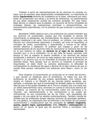 Trabajar a partir de representaciones de los alumnos no consiste en,
hacer que se expresen para despreciarles inmediatamente. Lo importante es
darles regularmente derecho de ciudadanía en la clase, interesarse por ellos,
tratar de comprender sus raíces y su forma de coherencia, no sorprendemos
de que éstas reaparezcan cuando las creíamos perdidas. Por esta razón,
debe abrirse un espacio para la palabra, no censurar de forma inmediata las
analogías falaces, las explicaciones animistas o antropomórficas, los
razonamientos espontáneos, con el pretexto de que conducen a conclusiones
erróneas.

       Bachelard (1996) observa que a los profesores les cuesta entender que
sus alumnos no comprenden, puesto que han olvidado el camino del
conocimiento, lo obstáculos, las incertidumbres, los atajos, los momentos de
pánico intelectual o de vacío. Para el profesor, un número, una resta, una
fracción son conocimientos adquiridos y triviales, así como el imperfecto, el
concepto de verbo, concordancia o subordinada, o incluso el de célula,
tensión eléctrica o dilatación. El profesor que trabaja a partir de las
representaciones de los alumnos trata de reencontrar la memoria del tiempo
en la que todavía no sabía, de ponerse en el lugar de los alumnos, de
recordar que, si no lo entienden, no es por falta de buena voluntad, sino
porque lo que al experto le parece evidente a los alumnos les parece
complicado y arbitrario. No sirve de nada explicar cien veces la técnica de la
división a un alumno que no ha entendido el principio de la numeración en
distintas bases. Para aceptar que un alumno no entiende el principio de
Arquímedes, se debe medir su extrema abstracción, la dificultad de
conceptualizar la resistencia del agua o librarse de la idea intuitiva de que un
cuerpo flota porque «demuestra sus esfuerzos para flotar», como un ser
vivo.

       Para imaginar el conocimiento ya construido en la mente del alumno,
y que resulta un obstáculo para la enseñanza, no basta con que los
profesores se acuerden de sus propios aprendizajes. Una cultura más
amplia en historia y en filosofía de las ciencias podría ayudarles, por
ejemplo, a entender por qué la humanidad ha tardado siglos en rechazar la
idea de que el Sol giraba alrededor de la Tierra o aceptar que una mesa sea
un sólido esencialmente vacío, teniendo en cuenta la estructura atómica de
la materia. La mayoría de los conocimientos cultos son contrarios a la
intuición. Las representaciones y las concepciones a las cuales les
enfrentamos no son únicamente las de los niños, sino sociedades del
pasado y de una parte de los adultos contemporáneos. También resulta de
utilidad que los profesores tengan algunas nociones de psicología genética.
En una palabra, es importante que se enfrenten a los límites de sus propios
conocimientos y (re)descubran que los conceptos de número imaginario,
quanta, agujero negro, supraconductor, ADN, inflación o metacognición les
ponen en un apuro, al igual que los alumnos frente a conceptos más
elementales.



                                                                             21
 