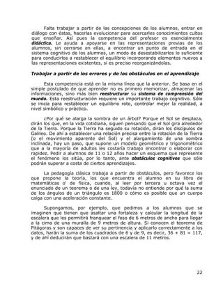 Falta trabajar a partir de las concepciones de los alumnos, entrar en
diálogo con éstas, hacerlas evolucionar para acercarles conocimientos cultos
que enseñar. Así pues la competencia del profesor es esencialmente
didáctica. Le ayuda a apoyarse en las representaciones previas de los
alumnos, sin cerrarse en ellas, a encontrar un punto de entrada en el
sistema cognitivo de los alumnos, un modo de desestabilizarlos lo suficiente
para conducirlos a restablecer el equilibrio incorporando elementos nuevos a
las representaciones existentes, si es preciso reorganizándolas.

Trabajar a partir de los errores y de los obstáculos en el aprendizaje

      Esta competencia está en la misma línea que la anterior. Se basa en el
simple postulado de que aprender no es primero memorizar, almacenar las
informaciones, sino más bien reestructurar su sistema de comprensión del
mundo. Esta reestructuración requiere un importante trabajo cognitivo. Sólo
se inicia para restablecer un equilibrio roto, controlar mejor la realidad, a
nivel simbólico y práctico.

       ¿Por qué se alarga la sombra de un árbol? Porque el Sol se desplaza,
dirán los que, en la vida cotidiana, siguen pensando que el Sol gira alrededor
de la Tierra. Porque la Tierra ha seguido su rotación, dirán los discípulos de
Galileo. De ahí a establecer una relación precisa entre la rotación de la Tierra
(o el movimiento aparente del Sol) y el alargamiento de una sombra
inclinada, hay un paso, que supone un modelo geométrico y trigonométrico
que a la mayoría de adultos les costaría trabajo encontrar o elaborar con
rapidez. Pedir a alumnos de 11 o 12 años hacer un esquema que represente
el fenómeno los sitúa, por lo tanto, ante obstáculos cognitivos que sólo
podrán superar a costa de ciertos aprendizajes.

      La pedagogía clásica trabaja a partir de obstáculos, pero favorece los
que propone la teoría, los que encuentra el alumno en su libro de
matemáticas o' de física, cuando, al leer por tercera u octava vez el
enunciado de un teorema o de una ley, todavía no entiende por qué la suma
de los ángulos de un triángulo es 1800 o cómo es posible que un cuerpo
caiga con una aceleración constante.

      Supongamos, por ejemplo, que pedimos a los alumnos que se
imaginen que tienen que asaltar una fortaleza y calcular la longitud de la
escalera que les permitirá franquear el foso de 6 metros de ancho para llegar
a la cima de una muralla de 9 metros de altura. Si conocen el teorema de
Pitágoras y son capaces de ver su pertinencia y aplicarlo correctamente a los
datos, harán la suma de los cuadrados de 6 y de 9, es decir, 36 + 81 = 117,
y de ahí deducirán que bastará con una escalera de 11 metros.




                                                                             22
 