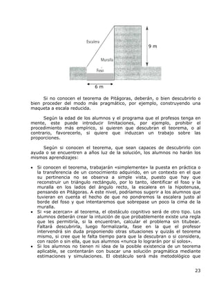 9m




                              6m

     Si no conocen el teorema de Pitágoras, deberán, o bien descubrirlo o
bien proceder del modo más pragmático, por ejemplo, construyendo una
maqueta a escala reducida.

      Según la edad de los alumnos y el programa que el profesos tenga en
mente, este puede introducir limitaciones, por ejemplo, prohibir el
procedimiento más empírico, si quieren que descubran el teorema, o al
contrario, favorecerlo, si quiere que induzcan un trabajo sobre las
proporciones.

     Según si conocen el teorema, que sean capaces de descubrirlo con
ayuda o se encuentren a años luz de la solución, los alumnos no harán los
mismos aprendizajes:

•   Si conocen el teorema, trabajarán «simplemente» la puesta en práctica o
    la transferencia de un conocimiento adquirido, en un contexto en el que
    su pertinencia no se observa a simple vista, puesto que hay que
    reconstruir un triángulo rectángulo, por lo tanto, identificar el foso y la
    muralla en los lados del ángulo recto, la escalera en la hipotenusa,
    pensando en Pitágoras. A este nivel, podríamos sugerir a los alumnos que
    tuvieran en cuenta el hecho de que no pondremos la escalera justo al
    borde del foso y que intentaremos que sobrepase un poco la cima de la
    muralla.
•   Si «se acercan» al teorema, el obstáculo cognitivo será de otro tipo. Los
    alumnos deberán crear la intuición de que probablemente existe una regla
    que les permitiría, si la encuentran, calcular el problema sin titubear.
    Faltará descubrirla, luego formalizarla, fase en la que el profesor
    intervendrá sin duda proponiendo otras situaciones y quizás el teorema
    mismo, si cree que le falta tiempo para que la descubran o si considera,
    con razón o sin ella, que sus alumnos «nunca lo lograrán por sí solos».
•   Si los alumnos no tienen ni idea de la posible existencia de un teorema
    aplicable, se contentarán con buscar una solución pragmática mediante
    estimaciones y simulaciones. El obstáculo será más metodológico que


                                                                            23
 