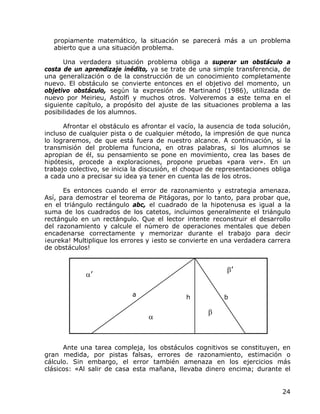propiamente matemático, la situación se parecerá más a un problema
   abierto que a una situación problema.

      Una verdadera situación problema obliga a superar un obstáculo a
costa de un aprendizaje inédito, ya se trate de una simple transferencia, de
una generalización o de la construcción de un conocimiento completamente
nuevo. El obstáculo se convierte entonces en el objetivo del momento, un
objetivo obstáculo, según la expresión de Martinand (1986), utilizada de
nuevo por Meirieu, Astolfi y muchos otros. Volveremos a este tema en el
siguiente capítulo, a propósito del ajuste de las situaciones problema a las
posibilidades de los alumnos.

      Afrontar el obstáculo es afrontar el vacío, la ausencia de toda solución,
incluso de cualquier pista o de cualquier método, la impresión de que nunca
lo lograremos, de que está fuera de nuestro alcance. A continuación, si la
transmisión del problema funciona, en otras palabras, si los alumnos se
apropian de él, su pensamiento se pone en movimiento, crea las bases de
hipótesis, procede a exploraciones, propone pruebas «para ver». En un
trabajo colectivo, se inicia la discusión, el choque de representaciones obliga
a cada uno a precisar su idea ya tener en cuenta las de los otros.

      Es entonces cuando el error de razonamiento y estrategia amenaza.
Así, para demostrar el teorema de Pitágoras, por lo tanto, para probar que,
en el triángulo rectángulo abc, el cuadrado de la hipotenusa es igual a la
suma de los cuadrados de los catetos, incluimos generalmente el triángulo
rectángulo en un rectángulo. Que el lector intente reconstruir el desarrollo
del razonamiento y calcule el número de operaciones mentales que deben
encadenarse correctamente y memorizar durante el trabajo para decir
¡eureka! Multiplique los errores y ¡esto se convierte en una verdadera carrera
de obstáculos!


                                                          β’
             α’

                            a                h           b

                                                    β
                                 α



      Ante una tarea compleja, los obstáculos cognitivos se constituyen, en
gran medida, por pistas falsas, errores de razonamiento, estimación o
cálculo. Sin embargo, el error también amenaza en los ejercicios más
clásicos: «Al salir de casa esta mañana, llevaba dinero encima; durante el


                                                                            24
 